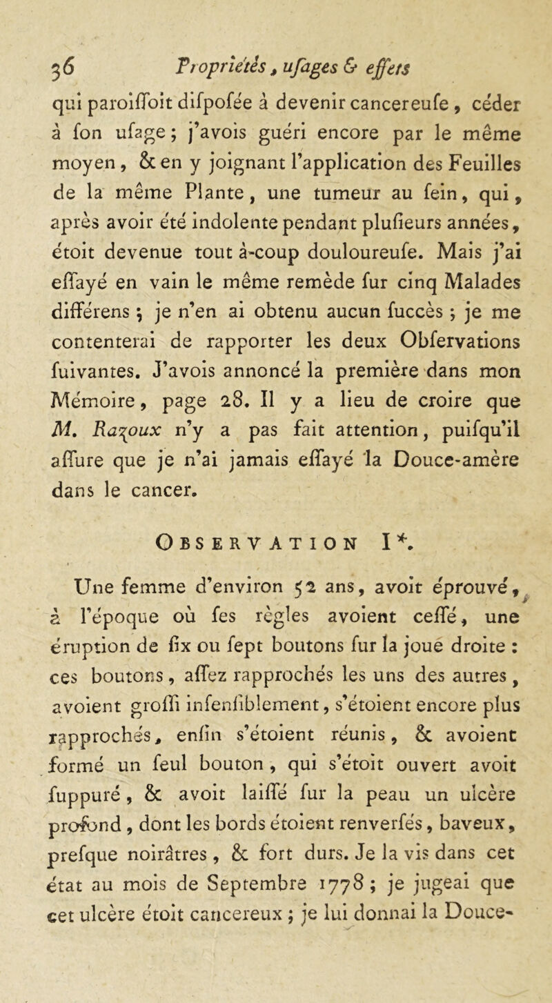 qui paroiffoit difpofée à devenir cancereufe , céder à fon ufage ; j’avois guéri encore par le même moyen , & en y joignant l’application des Feuilles de la même Plante, une tumeur au fein , qui, après avoir été indolente pendant plusieurs années, étoit devenue tout à-coup douloureufe. Mais j’ai effayé en vain le même remède fur cinq Malades différens \ je n’en ai obtenu aucun fuccès ; je me contenterai de rapporter les deux Obfervations fuivantes. J’avois annoncé la première dans mon Mémoire, page 28. Il y a lieu de croire que M. Ra^oux n’y a pas fait attention, puifqu’il allure que je n’ai jamais effayé 'la Douce-amère dans le cancer. Observation I*. • . Une femme d’environ 52 ans, avoit éprouvé, à l’époque où fes règles avoient ceffé, une éruption de £x ou fept boutons fur la joue droite : ces boutons , affez rapprochés les uns des autres, avoient grofîi infenfiblement, s’étoient encore plus rapprochés, enfin s’étoient réunis, & avoient formé un feul bouton , qui s’e'toit ouvert avoit fuppuré, & avoit laide fur la peau un ulcère profond , dont les bords étoient renverfés, baveux, prefque noirâtres , & fort durs. Je la vis dans cet état au mois de Septembre 1778; je jugeai que cet ulcère étoit cancéreux ; je lui donnai la Douce*