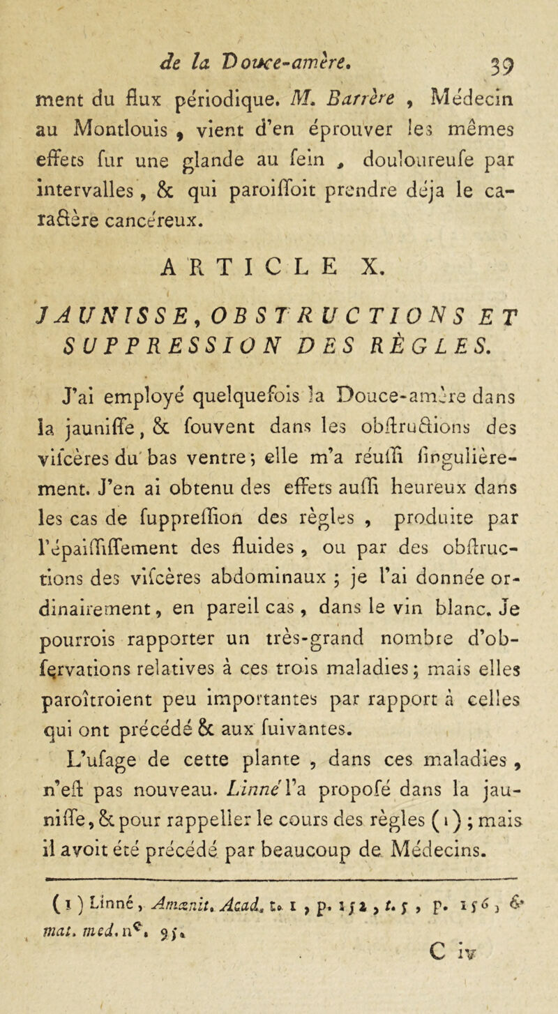 ment du flux périodique. M. Barrère 9 Médecin au Montlouis , vient d’en éprouver les mêmes effets fur une glande au fein , douloureufe par intervalles, & qui paroiffoit prendre déjà le ca- ractère cancéreux. ARTICLE X. JJ UNISSE,OBSTRUCTIONS ET SUPPRESSION DES RÈGLES. J’ai employé quelquefois îa Douce-amère dans ia jauniffe,& fouvent dans les obftruâions des viicères du'bas ventre*, elle m’a réuffi flngulière- ment. J’en ai obtenu des effets auffi heureux dans les cas de fuppreffion des règles , produite par répaiffiffement des fluides , ou par des obftruc- tions des vifcères abdominaux ; je l’ai donnée or- dinairement, en pareil cas, dans le vin blanc. Je pourrois rapporter un très-grand nombre d’ob- fçrvations relatives à ces trois maladies; mais elles paroîtroient peu importantes par rapport à celles qui ont précédé Sc aux fuivàntes. L’ufage de cette plante , dans ces maladies , n’eff pas nouveau. Linné l’a propofé dans la jau- niffe, h pour rappeller le cours des règles ( 1 ) ; mais il avoit été précédé par beaucoup de Médecins. _ \ * . ( 1 ) Linné , Amcsnit. Acad* t»I , p. l J l > U y , p. If63 & mat. med.n^t 3;* « C iv