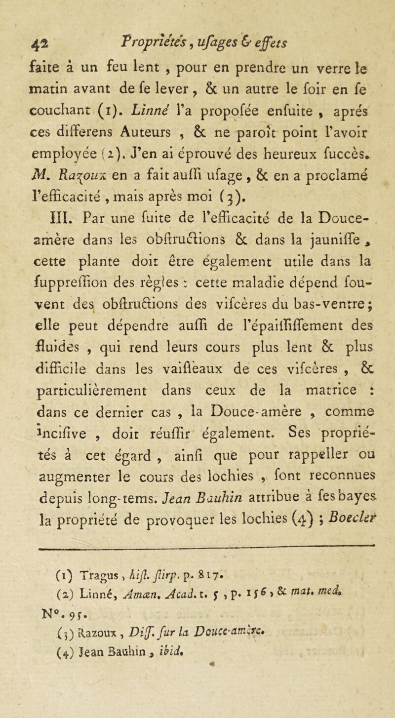 / faite à un feu lent , pour en prendre un verre le matin avant de fe lever , & un autre le foir en fe couchant (i). Linné l’a propofée enfuite , apres ces differens Auteurs , 8c ne paroît point l’avoir employée (2). J’en ai éprouvé des heureux fuccès* M. Ra^oux en a fait auffi ufage , & en a proclamé l’efficacité , mais après moi (3). III. Par une fuite de l’efficacité de la Douce- amère dans les obhruftions 8c dans la jauniffe * cette plante doit être également utile dans la fuppreffion des règles : cette maladie dépend fou- vent des obftruélions des vifcères du bas-ventre ; elle peut dépendre auffi de l’épailliffement des fluides , qui rend leurs cours plus lent 8c plus difficile dans les vaiflèaux de ces vifcères , 8t particulièrement dans ceux de la matrice : dans ce dernier cas , la Douce-amère * comme încffive , doit réuffir également. Ses proprié- tés à cet égard , ainfi que pour rappeller ou augmenter le cours des lochies , font reconnues depuis long-tems. Jean Bauhin attribue à fes bayes la propriété de provoquer les lochies (4) ; Boeder (1) Tragtis » hifi. Jîirp. p. 817. (2) Linné, Aman. Acad. t. J , p» 15 & > & riat, mcd, N°. 9f. (3) Razoux , Di[f.fur la Douce-amcre» (*) Jean Bauhin , ibld%