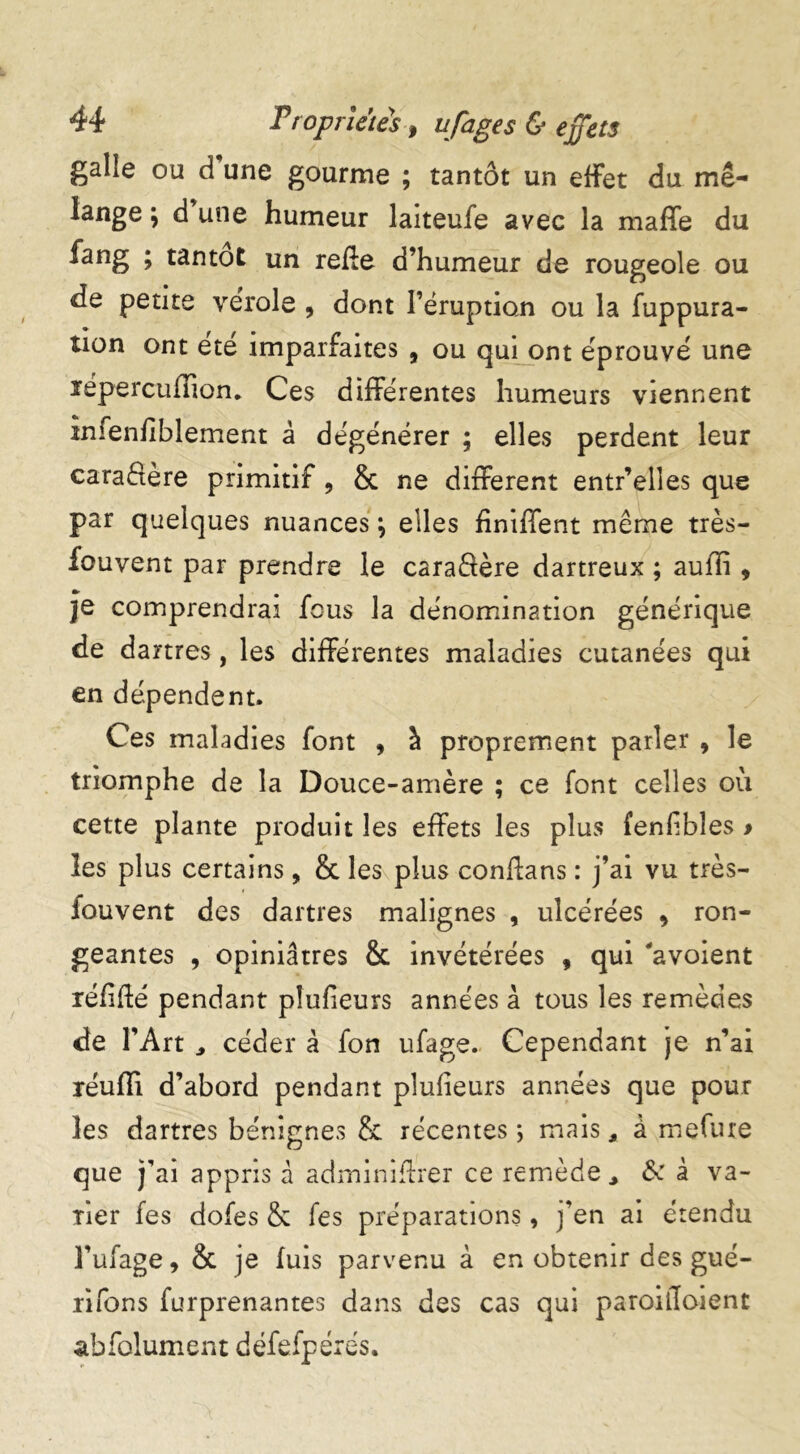 galle ou d une gourme ; tantôt un effet du mé- lange ; d’ une humeur laiteufe avec la maffe du fang ; tantôt un refte d’humeur de rougeole ou de petite verole , dont l’éruption ou la fuppura- tion ont ete imparfaites , ou qui ont éprouvé une ïepercuflion* Ces différentes humeurs viennent infenfiblement â dégénérer ; elles perdent leur caractère primitif , & ne different entr’elles que par quelques nuances \ elles finiffent même très- fouvent par prendre le caraSère dartreux ; auffi , je comprendrai fous la dénomination générique de dartres, les différentes maladies cutanées qui en dépendent. Ces maladies font , à proprement parler , le triomphe de la Douce-amère ; ce font celles où cette plante produit les effets les plus fenfibîes > les plus certains, & les plus confions : j’ai vu très- fouvent des dartres malignes , ulcérées 9 ron- geantes , opiniâtres & invétérées , qui 'avoient réfifté pendant plufieurs années à tous les remèdes de l’Art céder à fon ufage. Cependant je n’ai réufli d’abord pendant plufieurs années que pour les dartres bénignes & récentes ; mais, à mefure que j’ai appris â adminiftrer ce remède& à va- rier fes dofes & fes préparations, j’en ai étendu l’ufage, & je fuis parvenu à en obtenir des gué- ri fon s furprenantes dans des cas qui paroilloient abfolument défefpérés.