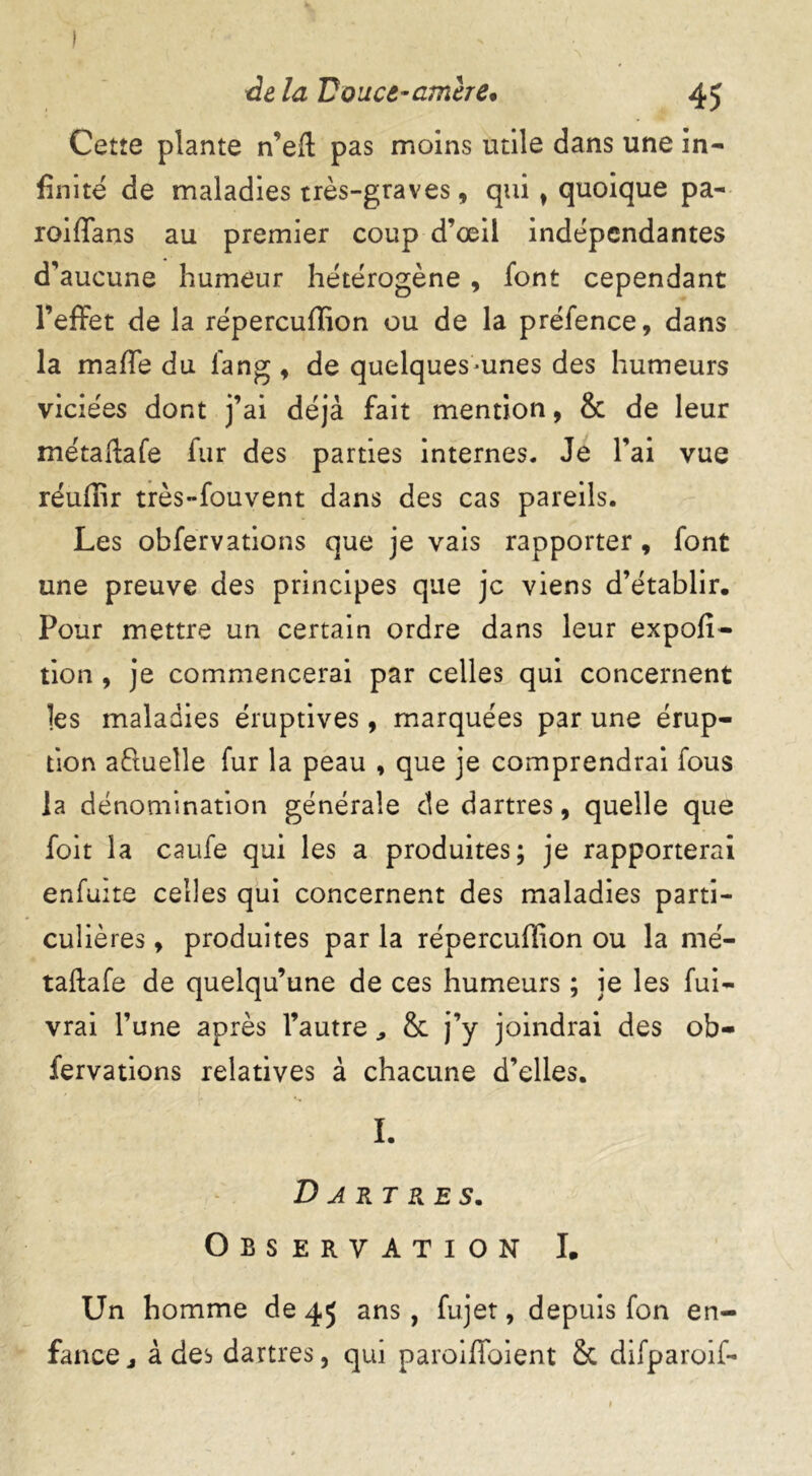 Cette plante n’eft pas moins utile dans une in- finité de maladies très-graves, qui t quoique pa- roiffans au premier coup d’œil indépendantes d’aucune humeur hétérogène , font cependant l’effet de la répercuffion ou de la préfence, dans la maffe du l'ang , de quelques-unes des humeurs viciées dont j’ai déjà fait mention, & de leur métaftafe fur des parties internes. Je Y ai vue réuffir très-fouvent dans des cas pareils. Les obfervations que je vais rapporter , font une preuve des principes que je viens d’établir. Pour mettre un certain ordre dans leur expofi- tion , je commencerai par celles qui concernent les maladies éruptives, marquées par une érup- tion aftueîle fur la peau , que je comprendrai fous la dénomination générale cle dartres, quelle que foit la caufe qui les a produites; je rapporterai enfuite celles qui concernent des maladies parti- culières , produites par la répercuffion ou la mé- taftafe de quelqu’une de ces humeurs ; je les fui- vrai l’une après l’autre, & j’y joindrai des ob- fervations relatives à chacune d’elles. I. Dartres. Observation I. Un homme de 45 ans , fujet, depuis fon en- fance j à des dartres, qui paroiffoient &t difparoif-