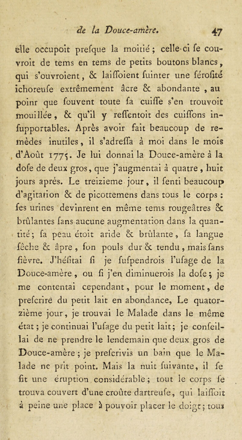 elle occupoit prefque la moitié; celle-ci fe cou- vroit de tems en teins de petits boutons blancs, qui s’ouvroient, & laifïoient fuinter une férofité ichoreufe extrêmement âcre 8c abondante , au poinr que fouvent toute fa cuiffe s’en trouvoit mouillée, 8c qu’il y reffentoit des cuiffons in- fupportables. Après avoir fait beaucoup de re- mèdes inutiles, il s’adreffa à moi dans le mois d’Août 1773. Je lui donnai la Douce-amère à la dofe de deux gros, que j’augmentai à quatre , huit jours après. Le treizième jour, il fenti beaucoup d’agitarion 8c de picottemens dans tous le corps : fes urines devinrent en même tems rougeâtres 8c brûlantes fans aucune augmentation dans la quan- tité ; fa peau étoit aride 8c brûlante, fa langue fêche 8c âpre, fon pouls dur 8c tendu , mais fans fièvre. J’héfitai fi je fufpendrois l’ufage de la Douce-amère , ou fi j’en diminuerois la dofe ; je me contentai cependant, pour le moment, de prefcrirê du petit lait en abondance, Le quator- zième jour, je trouvai le Malade dans le même état ; je continuai l’ufage du petit lait; je confeil- lai de ne prendre le lendemain que deux gros de Douce-amère ; je prefcrivis un bain que le Ma- lade ne prit point. Mais la nuit fuivante, il fe fit une éruption considérable ; tout le corps fe trouva couvert d’une croûte dartreufe, qui laifihit à peine une place à pouvoir placer le doigt; tou3