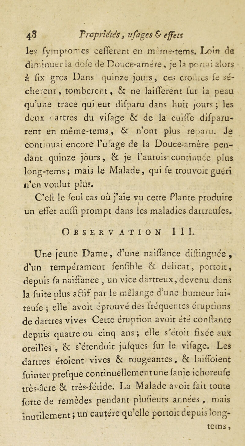 les fympi’O'res cefferent en m me*tems. Loin de diminuer la do*e de Douce-amere, je la pornd alors à hx gros Dans quinze jours, ces croûtes fe lé- chèrent , tombèrent, & ne laifferent fur la peau qu’une trace qui eut difparu dans huit jours ; les deux * artres du vifage Sc de la cuifîe difparu- rent en même-tems, & n’ont plus re >aru. Je continuai encore l’u âge de la Douce-amère pen- dant quinze jours, & je l’aurois* continuée plus long-tems; mais le Malade, qui fe trouvoit guéri n’en voulut plu?. C’eft le feul cas où j’aie vu cette Plante produire un effet auffi prompt dans les maladies dartreufes. Observation III. Une jeune Dame, d’une naiffance diftinguee, d’un tempérament fenhbie & délicat, portoit, depuis fa naiffance > un vice dartreux, devenu dans la fuite plus a&if par le mélange d’une humeur lai- teufe ; elle avoit éprouvé des fréquentes éruptions de dartres vives Cette éruption avoit été confiante depuis quatre ou cinq ans; elle s’étoit fixée aux oreilles , & s’étendoit jufques fur le vifage. Les dartres étoient vives & rougeantes, & laiffoient fuinter prefque continuellementune lanie ichoreufe très-âcre & très-fétide. La Malade avoit fait toute forte de remèdes pendant plufieurs années, mais inutilement ; un cautère qu’elle portoit depuis long- tems ,