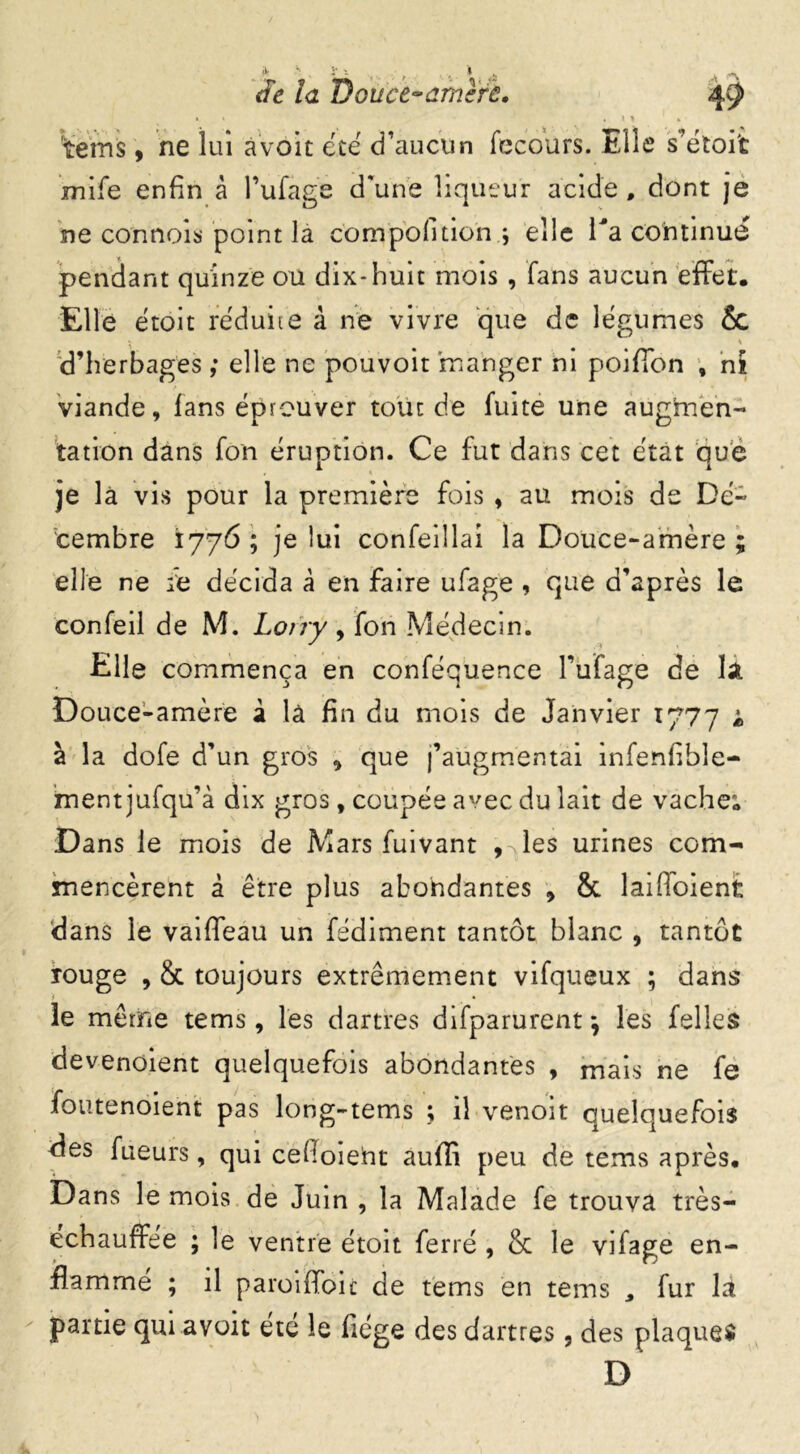 t. * . 1 > , ‘teins , ne lui àvoit été d’aucun fec ours. Elle s’étoit rnife enfin à l’ufage d'une liqueur acide , dont je ne connois point la com poli don ; elle Ta continue pendant quinze ou dix-huit mois , fans aucun effet. Elle étoit réduite à ne vivre que de légumes & h d’herbages ; elle ne pouvoit manger ni poiffon , ni viande, fans éprouver tout de fuite une augmen- tation dans fon éruption. Ce fut dans cet état que je là vis pour la première fois , au mois de Dé- cembre 1776 ; je lui confeillai la Douce-amère ; elle ne :e décida à en faire ufage , que d’après le confeil de M. Lotry, fon Médecin. Elle commença en conféquence l’ufage de la Douce-amère à là fin du mois de Janvier 1777 i à la dofe d’un gros que j’augmentai infenfibîe- ment jufqu’à dix gros, coupée avec du lait de vache; Dans le mois de Mars fuivant , les urines com- mencèrent à être plus abondantes * & laiffoient dans le vaiffeau un fédiment tantôt blanc , tantôt rouge , 8c toujours extrêmement vifqueux ; dans le même tems, les dartres difparurentj les felles devenoient quelquefois abondantes , mais ne fe foutenoient pas long-tems ; il venoit Quelquefois des fueurs, qui cefoieht auffi peu de tems après. Dans le mois de Juin , la Malade fe trouva très- échauffée ; le ventre étoit ferré , & le vifage en- flamme ; il paroiffoic de tems en tems , fur la partie qui avoit été le flége des dartres, des plaques D