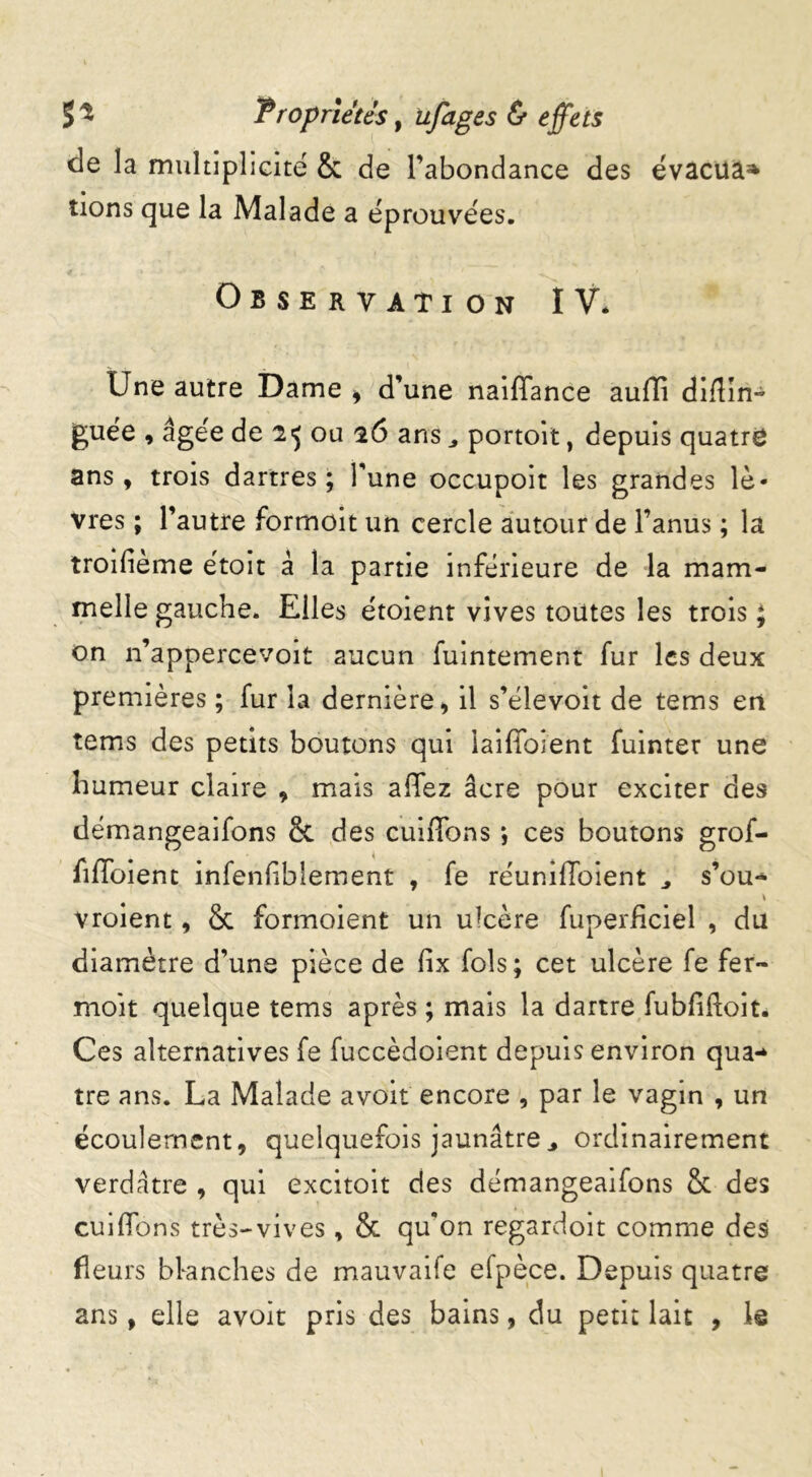 (le la multiplicité & de l’abondance des évacua* tions que la Malade a éprouvées. Observation IV. Une autre Dame , d’une naiffance auffi diflin- guée , âgée de 2 <5 ou 26 ans portoit, depuis quatre ans, trois dartres; l’une occupoit les grandes lè- vres ; l’autre formoit un cercle autour de l’anus ; la troifième étoit à la partie inférieure de la mam- melle gauche. Elles étoient vives toutes les trois ; on n’appercevoit aucun fuintement fur les deux premières ; fur la dernière, il s’élevoit de tems en tems des petits boutons qui iaifToîent fuinter une humeur claire , mais affez âcre pour exciter des démangeaifons & des cuiffons *, ces boutons grof- fiffoient infeniiblement , fe réunifToient s’ou- vroient, & formoient un ulcère fuperficiel , du diamètre d’une pièce de fix fols; cet ulcère fe fer- moît quelque tems après ; mais la dartre fubfiftoit. Ces alternatives fe fuccèdoient depuis environ qua- tre ans. La Malade avoit encore , par le vagin , un écoulement, quelquefois jaunâtre3 ordinairement verdâtre , qui excitoit des démangeaifons & des cuilfons très-vives, & qu’on regardoit comme des fleurs bknehes de mauvaife efpèce. Depuis quatre ans, elle avoit pris des bains, du petit lait , le