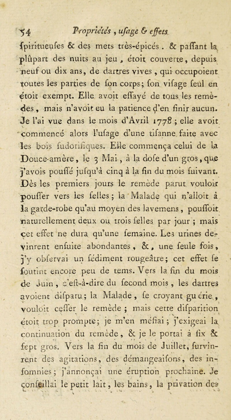 fpiritueufes & des mets très-épicés. & paffant la plupart des nuits au jeu, étoit couverte, depuis neuf ou dix ans, de dartres vives, qui occupoient joutes les parties de £on corps; fon vifage £eul en etoit exempt. Elle avait effayé de tous les remè- des , mais n’avoit eu la patience d’en finir aucun. Je l’ai vue dans le mois d’Avril 1778 ; elle avoit • commencé alors l’ufage d’une tifanne. faite avec les bois fudoriêques. Elle commença celui de la Douce-amère, le 3 Mai, à la clofe d’un gros, que j’avois pouffé jufqu'à cinq à la fin du mois fuivant. Dès les premiers jours le remède parut, vouloir pouffer vers les feües; la'Malade qui n’alioit à la garde-robe qu’au moyen des îavemens, pouffok. naturellement deux ou trois Telles par jour ; mais cet effet ne dura qu’une femaine. Les urines de.r vinrent enfuite abondantes, & # une feule fois, X , +/ . \ j’y obfervai un fédiment rougeâtre; cet effet fe foutint encore peu de tems. Vers la fin du mois de Juin , eefl-à-dire du fécond mois , les dartres avoieru d-ifparu; la Malade, fe croyant gu crie , vouloir ceffer le remède ; mais cette difparition droit trop prompte; je m’en méfiai; j’exigeai la continuation du remède, & je le portai à lix & • n %•*.* >, * « f \ > - fept gros. Vers la fin du mois de Juillet, furvin- U * • \ *. « xent des agitations, des démangeaifons, des in- fournies ; j’annonçai une éruption prochaine. Je çonfeiilai le petit lait, les bains, la privation des