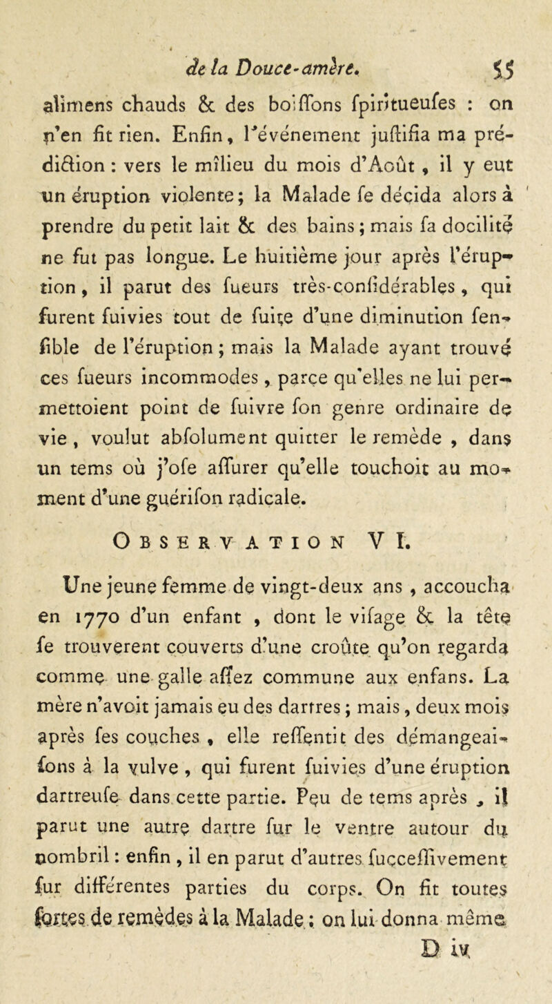 alimens chauds & des bo; fions fpiritueufes : on p’en fit rien. Enfin, l'événement juftifia ma pré- diêlion : vers le milieu du mois d’Août , il y eut un éruption violente; la Malade fe décida alors à prendre du petit lait & des bains; mais fa docilité ne fut pas longue. Le huitième jour après l'érup- tion , il parut des fueurs très-confidérablçs, qui furent fuivies tout de fuite d’une diminution fen** fible de l’éruption; mais la Malade ayant trouvé ces fueurs incommodes, parce quelles ne lui per- mettoient point de fuivre fon genre ordinaire de vie, voulut abfolument quitter le remède , dans un tems où j’ofe affiner quelle touchoit au mo^ ment d’une guérifon radicale. Observation VI. Une jeune femme de vingt-deux ans , accoucha en 1770 d’un enfant , dont le vifage & la tête fe trouvèrent couverts d’une croûte qu’on regarda comme une galle affez commune aux çnfans. La mère n’avoit jamais eu des dartres ; mais, deux mois après fes couches , elle refifentit des démangeais fons à la vulve , qui furent fuivies d’une éruption dartreufe dans cette partie. Peu de tems après , il parut une autre dartre fur le ventre autour du nombril : enfin , il en parut d’autres fuçceffivemenç fur différentes parties du corps. On fit toutes fortes de remèdes à la Malade ; on lui donna même