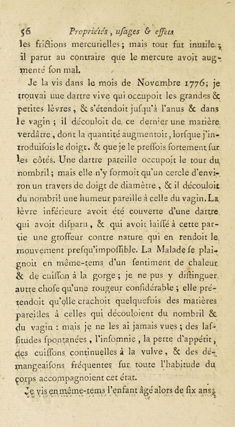 les friâions mercurielles; mais tout fut inutile il parut au contraire que le mercure avoit aug- mente fon mal. Je la vis dans le mois de Novembre 1776; je trouvai uue dartre vive qui occupoit les grandes & petites lèvres, & s’étendoit jufqu’â l’anus & dans le vagin ; il dëco.uloit de, ce dernier une matière, verdâtre, dont la quantité augmentoi.t, lorfque j’in- troduifoisle doigt. & que je le preffois fortement fur l;es côtés. Une dartre pareille occupoit le tour du nombril ; mais elle n’y formoit qu’un cercle d’envi- ron un travers de doigt de diamètre , Sc il découloit du nombril une humeur pareille à celle du vagin.La lèvre inférieure avoit été couverte d’une dartre qui avoit difparu , & qui avoit lai fie à cette par- tie une grofleur contre nature qui en rendoit le, mouvement prefqu’impolTibje. La Malade fe plai- gnoit en même-tems d’un fentiment de chaleur & de cuillon à la gorge ; je ne pus y diftinguer autre chofe qu’une rougeur coniidérable ; elle pré- tendait qu’çlle crachoir quelquefois des matières pareilles à celles qui découloient du nombril & du vagin : mais je ne les ai jamais vues *, des laf- fitudes fpontanées , l’infomnie , la perte d'appétit, qes cuiffons continuelles à la vulve, & des dé- mangeai fon s fréquentes, fur toute l'habitude du çorps, accompagnoient cet état. Je vis en même-tems l’enfant âgé alors de fix ansi y y V * »■ * * ~ • '* V * 4- i % S *v 5 % t <. - -■ ' «• vt  • - ^ «F y*