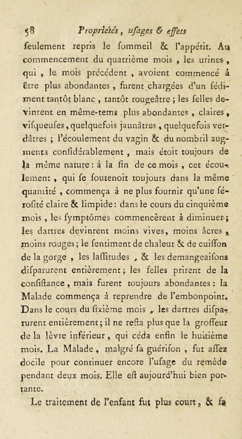 feulement repris le fommeil & l’appétit. Au commencement du quatrième mois , les urines f qui , le mois précédent » avoient commencé à ctre plus abondantes , furent chargées d’un fédî- ment tantôt blanc , tantôt rougeâtre ; les Telles de- vinrent en même-tems plus abondantes , claires f vifqueufes, quelquefois jaunâtres , quelquefois ver- dâtres ; l’écoulement du vagin & du nombril aug- menta confidérablement , mais étoit toujours de Ja meme nature : à la fin de ce mois , cet écou- lement , qui fe foutenoit toujours dans la même quantité , commença à ne plus fournir qu’une fé- rofité claire & limpide : dans le cours du cinquième mois , les fymptômes commencèrent à diminuer-; les. dartres devinrent moins vives, moins âcres % moins rouges ; le fentiment de chaleur & de cuiffon de la gorge , les iafiitudes , & les demangeaifons difparurent entièrement ; les Telles prirent de la confiftance , mais furent toujours abondantes : la Malade commença â reprendre de l’embonpoint# Dans le cours du fixième mois ,, les dartres difpa* rurent entièrement; il ne refia plus que la groffeur de la lèvre inférieur, qui céda enfin le huitième mois. La Malade , malgré fa guérifon , fut affez docile pour continuer encore l’ufage du remède pendant deux mois. Elle eft aujourd’hui bien por- tante. v • Le traitement de Fenfant fut plus court 9 & fa