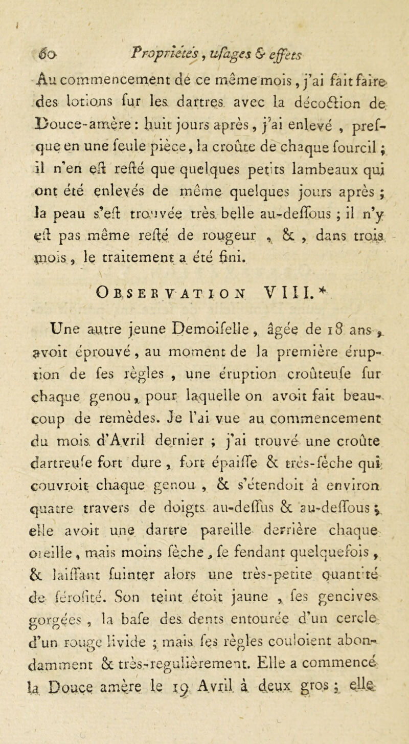 Au commencement de ce même mois, j’ai fait faire- des lotions fur les dartres avec la décoflion de Douce-amère : huit jours après, j'ai enlevé , pref- que en une feule pièce, la croûte de chaque fourcil ; il n’en eft refté que quelques petits lambeaux qui ont été enlevés de même quelques jours après ; la peau s’eft trouvée très, belle au-deffous ; il n’y eif pas même relié de rougeur , & , dans trois çaois, le traitement a été fini. \ Observation V 111. * Une autre jeune Demoifelle 9 âgée de 18 ans % 9voit éprouvé , au moment de la première érup- tion de fes règles , une éruption croûteufe fur chaque genou % pour laquelle on avoit fait beau-* coup de remèdes. Je l’ai vue au commencement du mois, d’Avril dernier ; j’ai trouvé une croûte dartreufe fort dure y fort épaille & très-fèche qui couvrent- chaque genou , & s’étendoit à environ t quatre travers de doigts au-deffus & su-deffous V elle avoir une dartre pareille derrière chaque oieille, mais moins fèehe , fe fendant quelquefois , & îaiffant fuintçr alors une très-petite quant té de férofité. Son teint étoit jaune , fes gencives gorgées , la bafe des dents entourée d’un cercle d’un rouge livide ; mais les règles couloient abon- damment & très-reguiièrement. Elle a commencé la Douce amère le ig Avril à. deux gros ; eilç