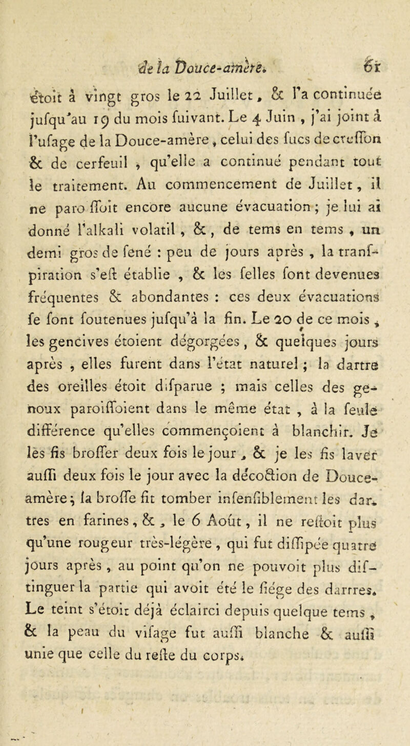 Je la Douce-arrière* 6r €toit à vingt gros le 21 Juillet, & Ta continuée jufqu'au 19 du mois fuivant. Le 4 Juin , j’ai joint a l’ufage de la Douce-amère, celui des fucs de ctciïon & de cerfeuil , qu’elle a continue pendant tout le traitement. Au commencement de Juillet, il ne paro ffoit encore aucune évacuation; je lui ai donné l’alkali volatil , & , de tems en tems , un demi gros de fené : peu de jours après , la tranf- piration s’eft établie , & les Telles font devenues fréquentes & abondantes : ces deux évacuations fe font foutenues jufqu’à la fin. Le 20 de ce mois * les gencives étoient dégorgées, h quelques jours après , elles furent dans l’état naturel ; la dartre des oreilles étoit difparue ; mais celles des ge- noux paroiffoient dans le même état , à la feule différence qu’elles commençoient à blanchir. Ja les fis broffer deux fois le jour , & je les fis laver aufli deux fois le jour avec la décoâion de Douce-, amèrej la broffe ht tomber infenfiblement les dar* très en farines, & , le 6 Août, il ne refloit plus qu’une rougeur très-légère, qui fut diflipée quatre* jours après , au point qu’on ne pouvoit plus dif- tinguer la partie qui avoit été le liège des dartres* Le teint s’étoir déjà éclairci depuis quelque tems , & la peau du vifage fut aufîi blanche & aulîi unie que celle du relie du corps* 1