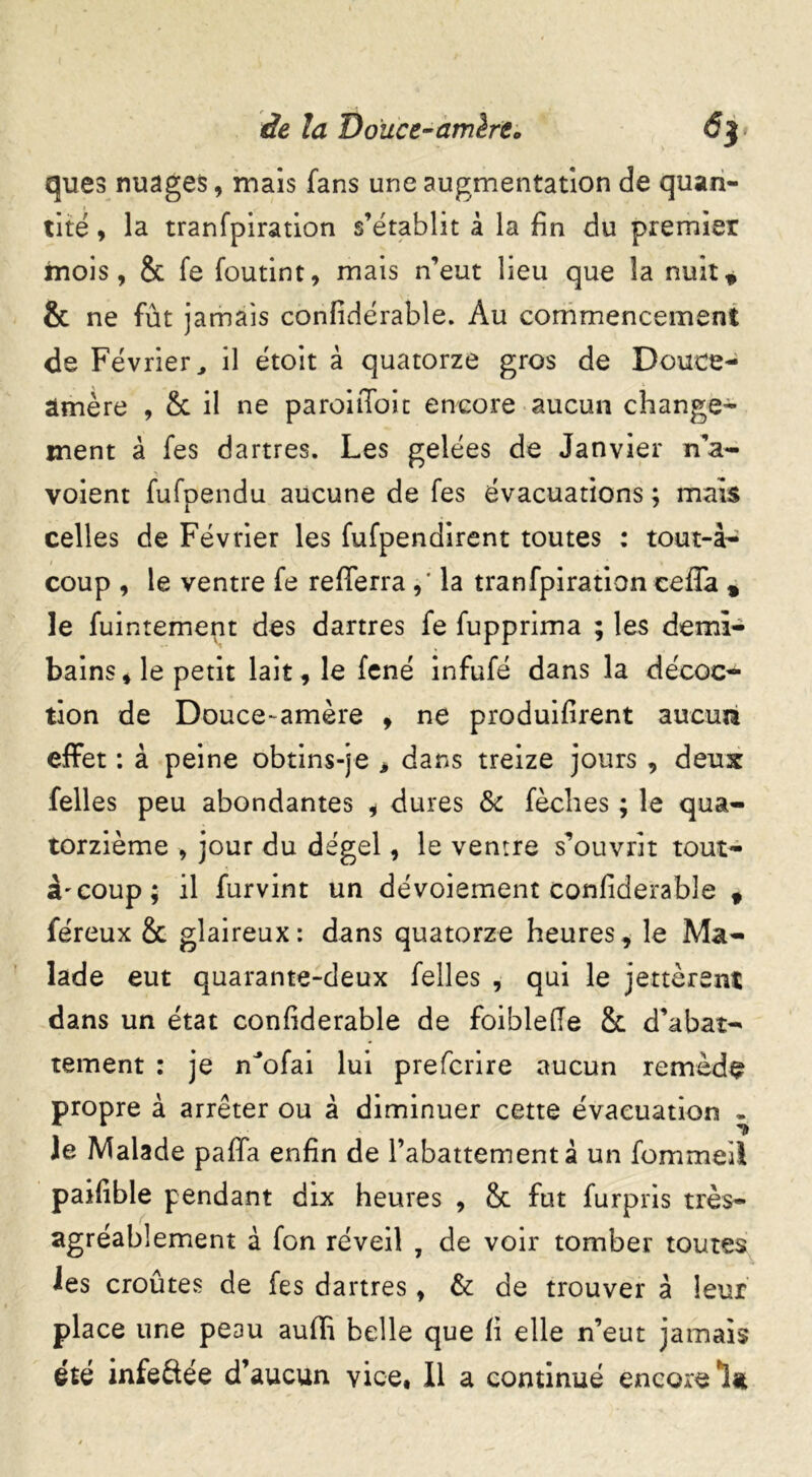 de la 'Douce-amhto 6$ ques nuages, mais fans une augmentation de quan- tité , la tranfpiration s’établit à la fin du premier mois, & fe foutint, mais n’eut lieu que la nuit, & ne fût jamais confidérable. Au commencement de Février, il étoit à quatorze gros de Douce- amère , & il ne paroiiToit encore aucun change- ment à fes dartres. Les gelées de Janvier n’a- voient fufpendu aucune de fes évacuations ; mais celles de Février les fufpendirent toutes : tout-à- coup , le ventre fe refferra,’ la tranfpiration ceffa , le fuintement des dartres fe fupprima ; les demi- bains , le petit lait, le fené infufé dans la décoc- tion de Douce-amère , ne produisent aucun effet : à peine obtins-je > dans treize jours , deux felles peu abondantes , dures &c fèclies ; le qua- torzième , jour du dégel, le ventre s’ouvrit rout- ât coup; il furvint un dévoiement confiderable 9 féreux 2c glaireux: dans quatorze heures, le Ma- lade eut quarante-deux felles , qui le jettèrent dans un état confiderable de foiblefie 2c d’abat- tement : je nJofai lui prefcrire aucun remède propre à arrêter ou à diminuer cette évacuation - le Malade paffa enfin de l’abattement à un fommeil paifible pendant dix heures , 2c fut furpris très- agréablement à fon réveil , de voir tomber toutes les croûtes de fes dartres, & de trouver à leur place une peau auUi belle que fi elle n’eut jamais été infeftée d’aucun vice. Il a continué encore 1*