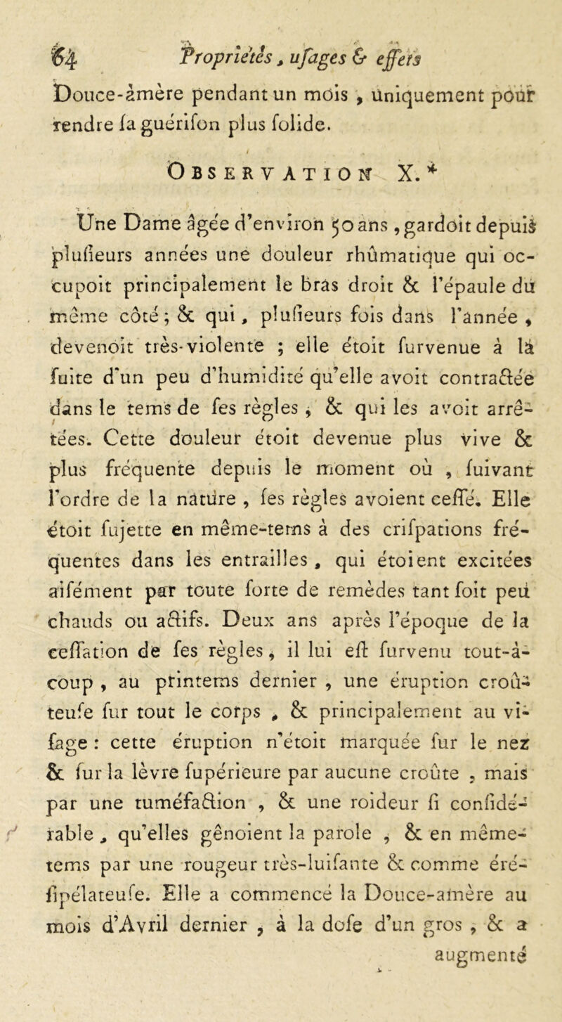 y. *tl\ Propriétés , ufages & effets Douce-àmère pendant un mois , uniquement pour Tendre (aguérifon plus fohde. / % Observation X.* 1 *• ». /. * * ■ Une Dame âgée d’environ 50ans ,gardoit depuis pîufieurs années une douleur rhûmatique qui oc- cupoit principalement le bras droit & l’épaule du meme côté; & qui, plulieurs fois dans l’année , devenoit très-violente ; elle étoit furvenue à là fuite d'un peu d’humidité qu’elle avoit contrariée dans le rems de fes règles , & qui les a voit arrê-1 tées. Cette douleur étoit devenue plus vive & plus fréquente depuis le moment où , (uivant l'ordre de la nature , (es règles avoient ceffé. Elle étoit fujètte en même-tems à des cnfpations fré- quentes dans les entrailles, qui étoient excitées aifément par toute forte de remèdes tant foit peii chauds ou aftifs. Deux ans après l’époque de la ceflfation de fes règles * il lui eft furvenu tout-à- coup , au printems dernier , une éruption crou- teufe fur tout le corps , & principalement au vi- fage : cette éruption n’étoit marquée fur le nez & fur la lèvre fupérieure par aucune croûte 5 mais par une tuméfaélion , & une roideur (i conlidé- rable , qu’elles gênoient la parole , & en même- tems par une rougeur très-luifante & comme éré- fipélateufe. Elle a commencé la Douce-amère au mois d’Avril dernier ? à la dofe d’un gros , & a augmenté v -