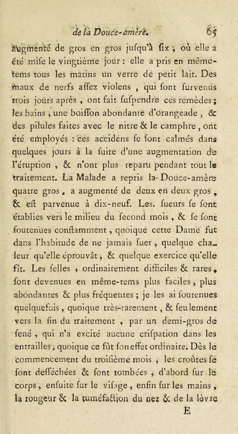 de la Douée^arriéré» * \ v ' de gros en gros jufqu’à été mife le vingtième jour : elle a pris en meme- tems tous les mâtins un verre dè petit lait. Des ffiaux de nerfs affez violens , qui font furvenus trois jours après , ont fait fufpendre ces remèdes ; les bains , une boiffion abondante d’drangeade ? & des pilules faites avec le nitre & le camphre , ont été employés : ces accidens fe font calmés dans quelques jours à la fuite d’une augmentation d'e l’éruption , & n’ont plus reparu pendant tout le traitement. La Malade a repris la* Douce-amère quatre gros, a augmenté de deux en deux gros 9 & eft parvenue à dix-neuf. Les. fueurs fe font établies vers le milieu du fécond mois , & fe font foutenues conflamment , quoique cette Dame fut dans Fhabitude de ne jamais fuer , quelque cha- leur qu’elle éprouvât, & quelque exercice qu’elle fît. Les (elles , ordinairement difficiles & rares * font devenues en même-tems plus faciles , plus abondantes & plus fréquentes ; je les ai foutenues quelquefois, quoique très-rarement , & feulement vers la fin du traitement , par un demi-gros de fené , qui n’a excité aucune crifpation dans les entraillesquoique ce fût fon effet ordinaire. Dès le commencement du troifième mois , les croûtes fe font defféchées & font tombées * d’abord fur le ' > ' corps , enfuite fur le vifage , enfin fur les mains , la rougeur Sc la tuméfa&ion du uez & de la lèvre E y. f ffugmen'te 65 V y fîx où elle à