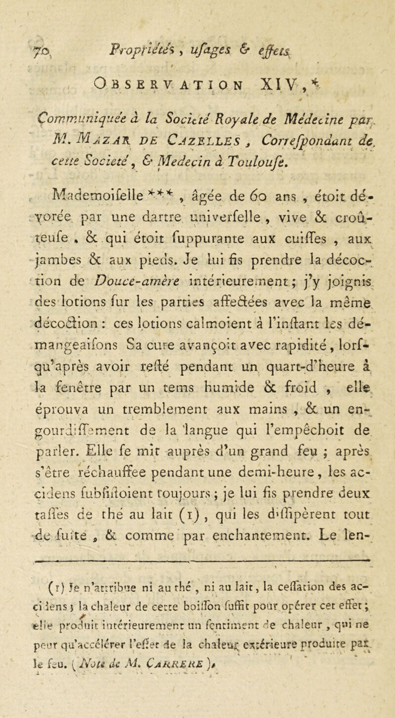 0 f Observation XIV , Communiquée à la Société Royale de Médecine par. M. Maz.ak de Gazelles , Correfpondant de. cette Société, 6* Médecin à Touloufe. AJademoifelle *** , âgée de 60 ans , étoit dé- vorée par une dartre univerfejle , vive & croû- teufe * & qui étoit luppurante aux cuiffes , aux jambes & aux pieds. Je Lui fis prendre la décoo tion de Douce-amère intérieurement ; j’y joignis des lotions fur les parties affeéLées avec la meme décoâion : ces lotions caimoient â l’infiant les dé- - * ( 7 ■ ‘ , •; « , - mangeaifons Sa cure avançoit avec rapidité , lorf- qu’après avoir refié pendant un quart-a’heure a la fenêtre par un tems humide & froid , elle éprouva un tremblement aux mains , & un en- gourdi fié ment de la langue qui l’empêchoit de parler. Elle fe mit auprès d’un grand feu ; après s’être réchauffée pendant une demi-heure , les ac- çidens fubfifioient toujours ; je lui fis prendre deux tafifes de thé au lait (i) , qui les ddlipèrent tout de fuite * & comme par enchantement. Le len- (r) Je n’attribue nî au rhé , ni au lait, la ceffacion des ac- ci iens j la chaleur de cette boilfon fuffit pour opérer cet effet ; elle produit intérieurement un fçntiment de chaleur , qui ne peur qu’accélérer l’efiet de la chaleur extérieure produite par k Lu. {Note de Ai. Carrerl )*