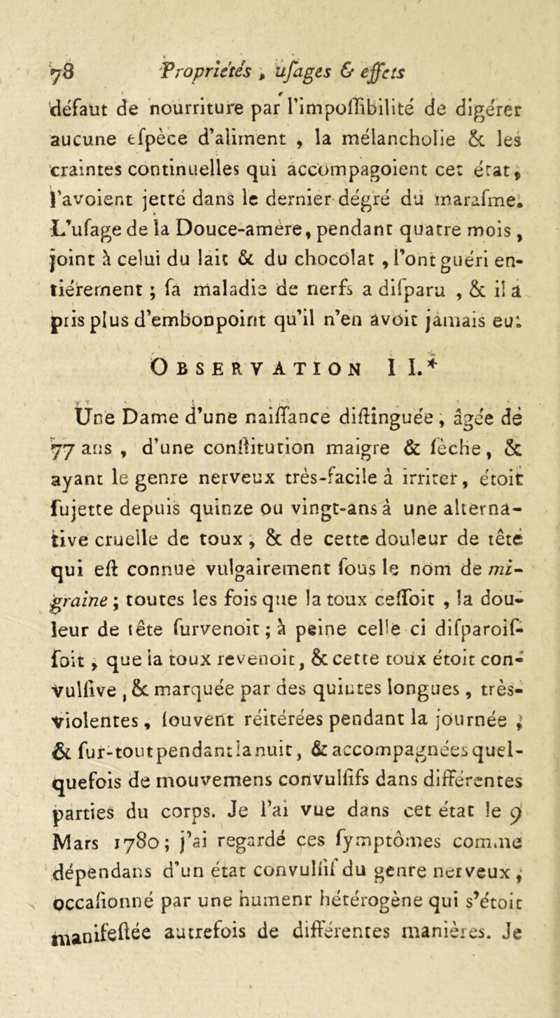 r défaut de nourriture par rimpoffibilité de digérer aucune efpèce d’aliment , la mélancholie & les craintes continuelles qui accompagoient cet état, J’avoient jette dans le dernier degré du marafmei L’ufage de la Douce-amère, pendant quatre mois, joint à celui du lait &. du chocolat , Font guéri en- tièrement ; fa maladie de nerfs a diiparu , & il a pris plus d’embonpoint qu’il n’en âvoit jamais eu: Observation II.* y t - V l ' _ > Une Dame d’une naiffance difKnguée, âgée de 77 ans , d’une conrtitution maigre & fèche, & ayant le genre nerveux très-facile à irriter, étoit fujette depuis quinze ou vingt-ans à une alterna- tive cruelle de toux , & de cette douleur de tête qui eft connue vulgairement fous le nom de mi- graine ; toutes les fois que la toux ceffbit , îa dou- leur de tête furvenoit ; à peine celle ci difparoif- foit, que ia toux revénoit, & cette toux étoit con« vulfive , & marquée par des quintes longues, très- violentes, louvent réitérées pendant la journée ; & fur-toutpendantianuic, Raccompagnées quel- quefois de mouvemens convulfifs dans différentes parties du corps. Je Fai vue dans cet état le 9 Mars 1780; j’ai regardé ces fymptomes comme dépendans d’un état convuliU du genre nerveux ^ Occahonné par une numenr hétérogène qui s’étoic manifeftée autrefois de différentes manières. Je