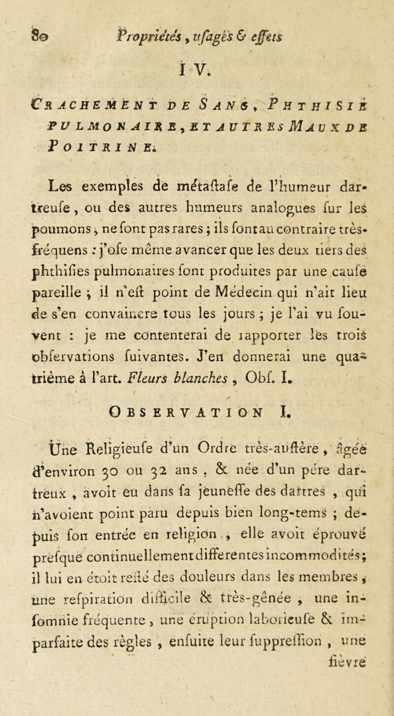 î V; Crachement de Sans, Phthisie PU L Mo N A IR E ^ ET AU TR ES Ma U X D E Poitrinei Les exemples de me'tafiafe de l’humeur dar- t.reufe, ou des autres humeurs analogues fur les poumons * ne font pas rares ; ils fontau contraire très* fvéquens : j’ofe même avancer que les deux tiers des phthifies pulmonaires font produites par une caufe pareille ; il ffied point de Médecin qui n’ait lieu de s’en convaincre tous les jours ; je l’ai vu fou- vent : je me contenterai de rapporter les trois cbfervations fuivantes. J’eit donnerai une qua~ trième à l’art. Fleurs blanches , Obf. I. i *• x * Observation I. Une Religieufe d’un Ordre très-auflère , âgée d’environ go ou 32 ans . & née d’un père dar- tréux , avoit eu dans fa jèuneffe des dartres , qui h’avoient point paru depuis bien long-tems ; de- puis fon entrée en religion , elle avoit éprouvé prefque continuellement differentes incommodités; il lui en étoit relié des douleurs dans les membres 9 une refpiration difficile & très-gênée , une in- lomnie fréquente , une éruption laboricufé & im- parfaite des règles , enfuite leur fuppreffion , une fièvre