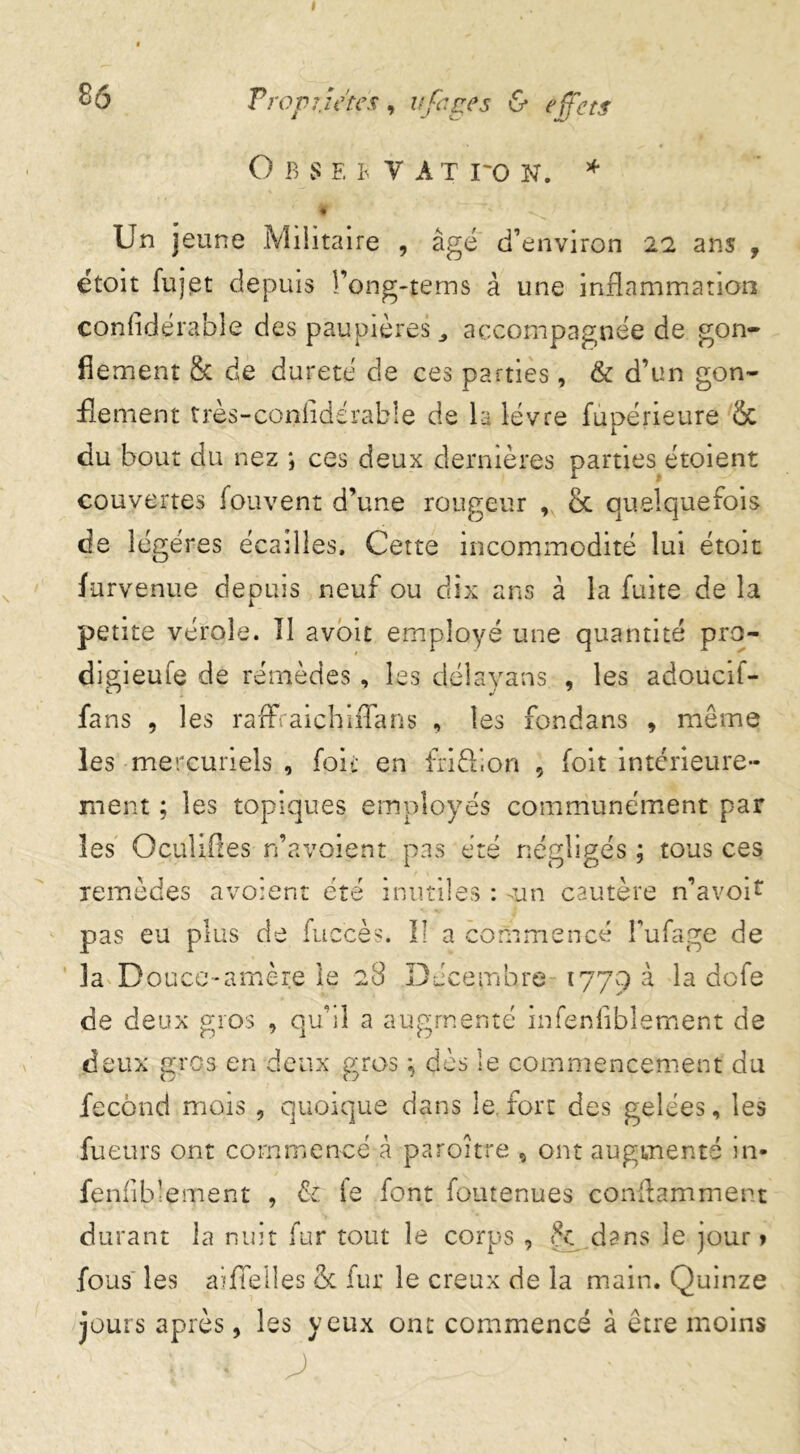 O B S F. B y A T ro N. * ' « Un jeune Militaire , âgé d’environ 22 ans , étoit fujet depuis î’ong-tems à une inflammation confidérable des paupières accompagnée de gon- flement & de dureté de ces parties, & d’un gon- flement très-confldérable de la lèvre fupérieure & du bout du nez ; ces deux dernières parties étoient couvertes fouvent d’une rougeur , & quelquefois de légères écailles. Cette incommodité lui étoit furvenue depuis neuf ou dix ans à la fuite de la petite vérole. Il avoit employé une quantité pro- digieufe de remèdes, les délayans , les adoucif- fans , les raflfraichiiTans , les fondans , meme les mercuriels , foie en fri611 on , foit intérieure- ment ; les topiques employés communément par les Oculifles n’av.oient pas été négligés ; tous ces remèdes avoien 4* i. r t ete inutiles : sun cautère n’avoif pas eu plus de fuccès. Il a commencé l’ufage de 3a Douce-amère le 28 Décembre 1779 a la dofe de deux gros , qu’il a augmenté infenflbîement de deux gros en deux gros \ dès le commencement du fécond mois , quoique dans le,fort des gelées, les fueurs ont commence à paroître , ont augmenté in- fenlib’ement , & le font foutenues conftamment durant la nuit fur tout le corps , dans le jour» fous les aiflelles & fur le creux de la main. Quinze jours après, les yeux ont commencé à être moins