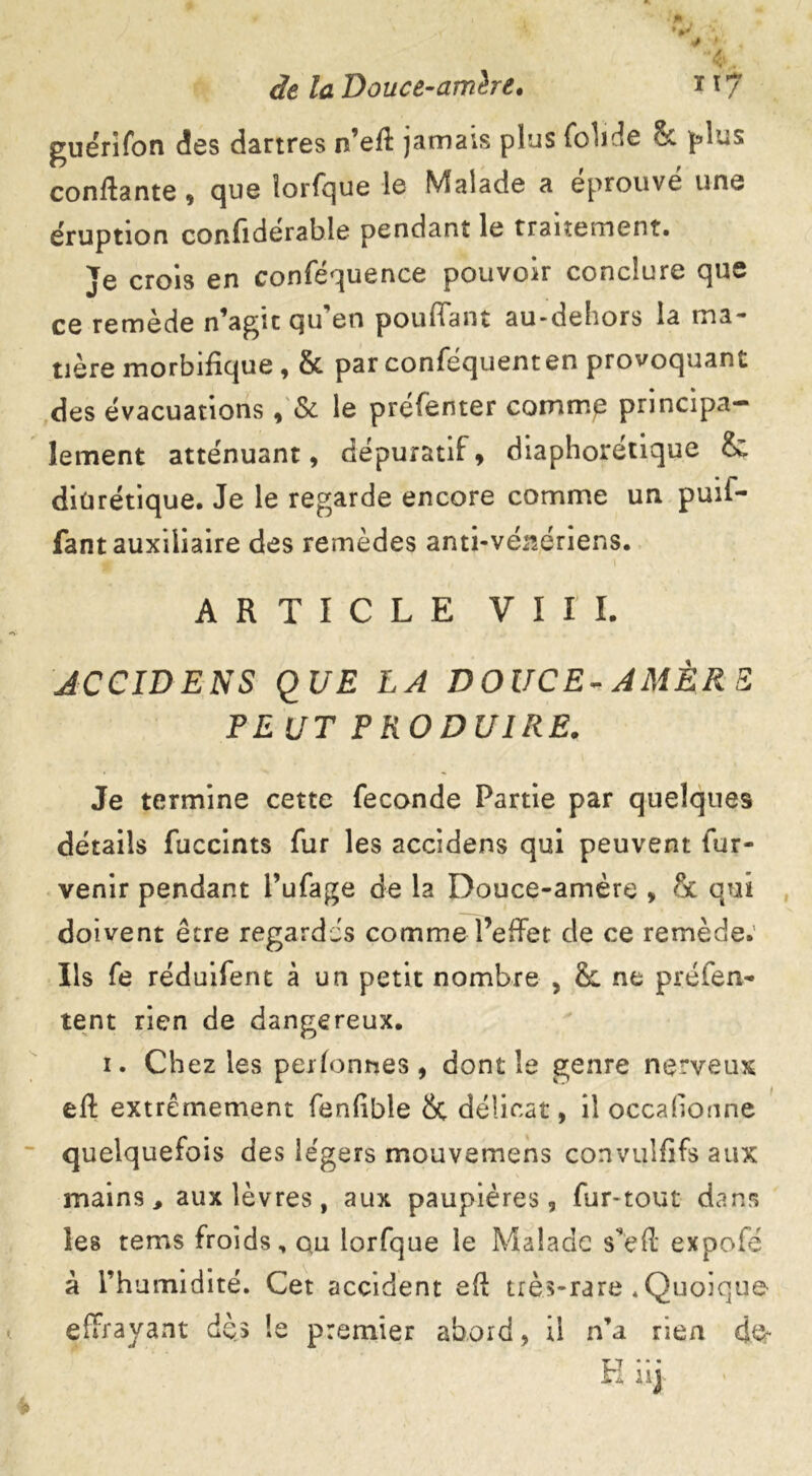 * ■ I 1 ■ ' ' l* ; « • -t ■ * > ‘4q /tf Douce-amère. ï ï 7 guérifon des dartres n’eff jamais plus foliée St plus confiante , que îorfque le Malade a éprouvé une éruption confidérable pendant le traitement. Je crois en conféquence pouvoir conclure que ce remède n’agît cju en pouffant au-dehors la ma- tière morbifique , & par conféquenten provoquant des évacuations, Si le préfenter comme principa- lement atténuant, dépuratif, diaphorétique & diurétique. Je le regarde encore comme un puil- fant auxiliaire des remèdes anti-vénériens. ARTICLE VIII. JCCIDENS QUE LA DOUCE-AMÈRE, PE UT PRODUIRE. Je termine cette fécondé Partie par quelques détails fuccints fur les accidens qui peuvent fur- venir pendant l’ufage de la Douce-amère , qui doivent être regardés comme l’effet de ce remède. Ils fe réduifent à un petit nombre , St ne préfen- tent rien de dangereux. i. Chez les perfonnes, dont le genre nerveux eft extrêmement fenfible & délicat, il occalionne quelquefois des légers mouvemens convulfifs aux mains, aux lèvres, aux paupières, fur-tout dans les tems froids, qu lorfque le Malade s’eft expofe à l’humidité. Cet accident efl très-rare ^Quoique effrayant dès le premier abord, tl n’a rien der TJ * ‘ * H l l J;