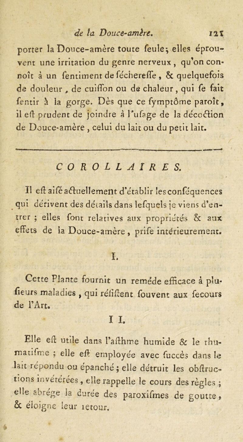 t de la Douce-amère, I2t porter la Douce-amère toute feule; elles éprou- vent une irritation du genre nerveux , qu’on con- noît à un fentiment de féchereffe, & quelquefois de douleur , de cuifTon ou de chaleur, qui fe fait fentir à la gorge. Dès que ce fymptôme paroît, il ed prudent de joindre à Pufage de la déccélion de Douce-amère , celui du lait ou du petit lait. COROLLAIRES. Il ed aifé actuellement d’établir îesconféquences qui dérivent des détails dans lefquels je viens d’en- trer ; elles font relatives aux propriétés & aux effets de la Douce-amère, prife intérieurement. i L Cette Plante fournit un remède efficace à plu- fieurs maladies , qui rélident fouvent aux fecours de l’Art. I I. Elle ed utile dans l’afthme humide 8c le rhu- matifme ; elle eft employée avec fuccès dans le lait répondu ou épanché; elle détruit les obftruc- tions invétérées, elle rappelle le cours des règles ; elle abrège la durée des paroxifmes de goutte > & éloigne leur letour.