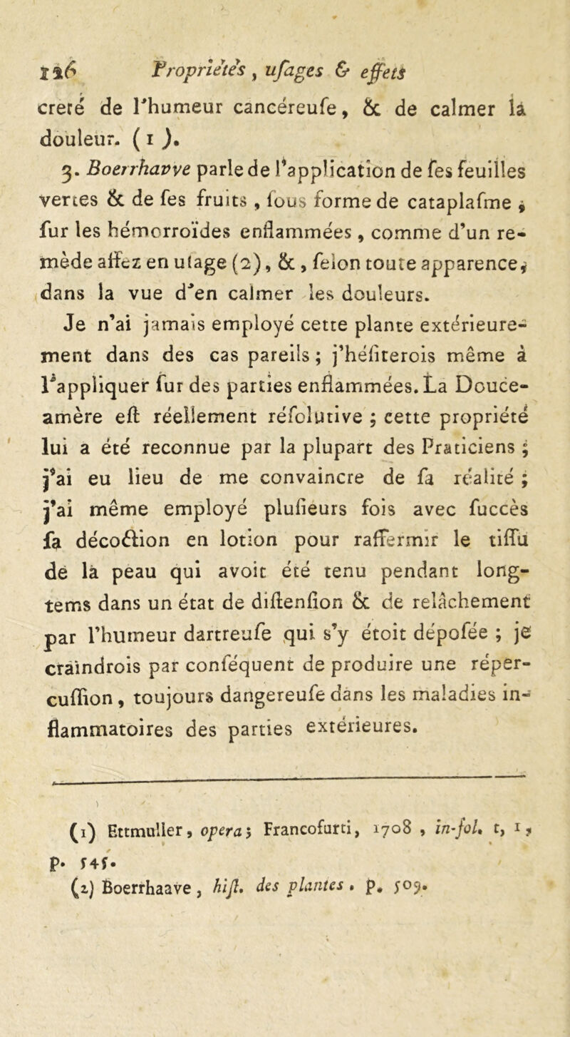 t i creté de l'humeur cancéreufe, & de calmer la douleur. ( i ). 3. Boerrhavve parle de ^application de fes feuilles vertes & de fes fruits, fous forme de cataplafme , fur les hémorroïdes enflammées, comme d’un re- mède aflFcz en u(age (2), & , feion toute apparence* dans la vue d'en calmer les douleurs. Je n’ai jamais employé cette plante extérieure- ment dans des cas pareils ; j’héliterois même à l'appliquer fur des parties enflammées. La Douce- amère eft réellement réfolutive ; cette propriété lui a été reconnue par la plupart des Praticiens ; j’ai eu lieu de me convaincre de fa réalité ; j’ai même employé plufleurs fois avec fuccès fa décoftion en lotion pour raffermir le tiflu dé là peau qui avoir été tenu pendant long- tems dans un état de diflenfion & de relâchement par l’humeur dartreufe qui s’y étoit dépofée ; je craindrois par conféquent de produire une réper- cuflïon, toujours dangereufe dans les maladies in- flammatoires des parties extérieures. (1) Ettmuiier, opéra5 Francofarti, 1708 , in-foL t, 1 ? P* f 4f • (z) Boerrhaave, hijl, des plantes. p. 505.