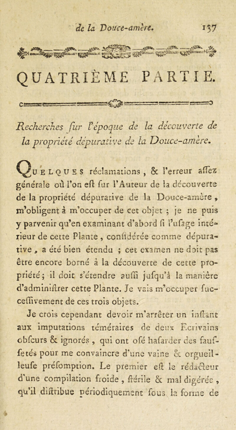 **** QUATRIÈME PARTIE. Recherches fur V'époque de la découverte de la propriété dépuraùve de la Douce-amère. Qu blquss réclamations , & l’erreur afTèz générale où l’on ef\ far l’Auteur de la découverte de la propriété dépuranve de la Douce-amère , m’obligent à m’occuper de cet objet ; je ne puis y parvenir qu’en examinant d’abord fi i’u fage inté- rieur de cette Plante , conlidérée comme dépura- tive , a été bien étendu ; cet examen ne doit pas être encore borné à la découverte de cette pro- priété; il doit s’étendre aufil jufqu’â la manière d’adminiilrer cette Plante. Je vais m’occuper fuc- cedivement de ces trois objets. Je crois cependant devoir m’arrêter un inftant aux imputations téméraires de deux Ecrivains obfcurs 8c ignorés , qui ont ofé hafarder des fauf- fetés pour me convaincre d'une vaine ëc orgueil - îeufe préfomption. Le premier efi: le rédacteur d'une compilation froide , fîériîe & mal digérée , qu’il difttibue périodiquement fous la forme ce