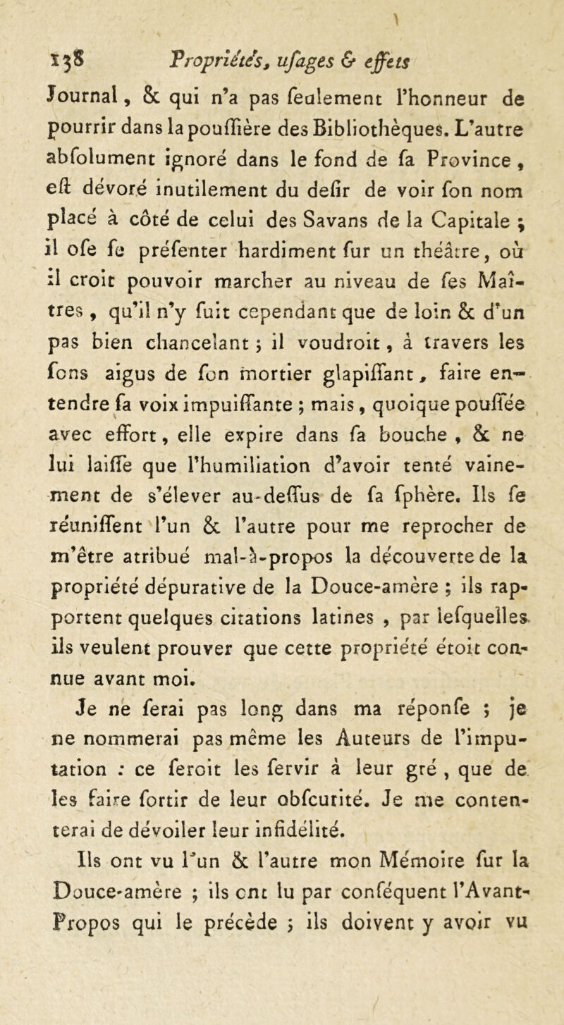 Journal, 8c qui n’a pas fealement l’honneur de pourrir dans la pouflîère des Bibliothèques. L’autre abfolument ignoré dans le fond de fa Province , eft dévoré inutilement du defîr de voir fon nom placé à côté de celui des Savans de la Capitale ; il ofe fe préfenter hardiment fur un théâtre, où il croit pouvoir marcher au niveau de fes Maî- tres , qu’il n’y fuit cependant que de loin & d’un pas bien chancelant ; il voudroit, à travers les fcns aigus de fon mortier glapiffant, faire en- tendre fa voix impuifiante ; mais, quoique poufiée avec effort, elle expire dans fa bouche , 8c ne lui laifle que l’humiliation d’avoir tenté vaine- ment de s’élever au-deffus de fa fphère. Ils fe réuniffent l’un 8c l’autre pour me reprocher de m’être atribué mal-à-propos la découverte de la propriété dépurative de la Douce-amère ; ils rap- portent quelques citations latines , par iefquelles ils veulent prouver que cette propriété étoit con- nue avant moi. Je ne ferai pas long dans ma réponfe ; je ne nommerai pas même les Auteurs de l’impu- tation ; ce feroit les fervir à leur gré , que de les faire fortir de leur obfcurité. Je me conten- terai de dévoiler leur infidélité. Ils ont vu Tun & l’autre mon Mémoire fur la Douce-amère ; ils cm lu par conféquent l’Avant- Propos qui le précède 5 ils doivent y avoir vu