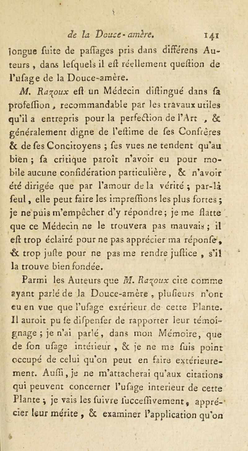 longue fuite de pafïages pris dans differens Au- teurs , dan,s lefquels il eft réellement queftion de l’ufage de la Douce-amère. M. Rar^oux eft un Médecin diftingué dans fa profeflion * recommandable par les travaux utiles qu’il a entrepris pour la perfection de l’Art , & généralement digne de l’eftime de fes Confrères & de fes Concitoyens ; fes vues ne tendent qu’au bien ; fa critique paroît n’avoir eu pour mo- bile aucune considération particulière , & n’avoir efté dirigée que par l’amour de la vérité; par-là feul, elle peut faire les impreffions les plus fortes ; je ne puis m’empêcher d’y répondre; je me flatte que ce Médecin ne le trouvera pas mauvais ; il eft trop éclairé pour ne pas apprécier ma réponfe*, & trop jufte pour ne pas me rendre juftice , s’il la trouve bien fondée. Parmi les Auteurs que M. Ra^oux cite comme ayant parlé de la Douce-amère, plufieurs n’ont eu en vue que l’ufage extérieur de cette Plante. Il auroit pu le difpenfer de rapporter leur témoi- gnage ; je n’ai parlé, dans mon Mémoire, que de fon ufage intérieur , & je ne me fuis point occupé de celui qu’cn peut en faire extérieure- ment. Audi, je ne m’attacherai qu’aux citations qui peuvent concerner l’ufage intérieur de cette Plante ; je vais les fuivre iucceffivement, appré- cier leur mérite 9 Sc examiner l’application qu’on J* 1