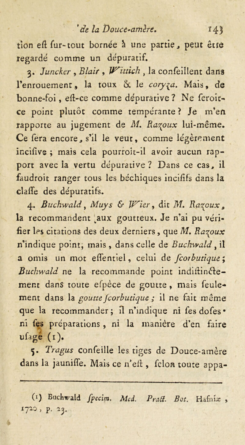 tion eft fur-tout bornée à une partie j peut être regardé comme un dépuratif, 3. Juncker , Blair , W'iuich , la confeillent dans l’enrouement, la toux & le coryza. Mais, de bonne-foi, eft-ce comme dépurative ? Ne feroit- ce point plutôt comme tempérante ? Je m’en rapporte au jugement de M. Ra^oux lui-même. Ce fera encore, s’il le veut, comme légèrement incifive ; mais cela pourroit-il avoir aucun rap- port avec la vertu dépurative ? Dans ce cas, il faudroit ranger tous les béchiques incififs dans la cîaffe des dépuratifs. 4. Bttchwald, Muys & licier, dit M. Râpeux, la recommandent ^aux goutteux. Je n’ai pu véri- fier les citations des deux derniers, que M. Ra^oux n’indique point, mais , dans celle de Buchwald, il a omis un mot effentiel, celui de feorbutique ; Buchwald ne la recommande point indiifinéïe- ment dans toute efpèce de goutte , mais feule- ment dans la goutte Jcorbutique ; il ne fait même que la recommander; H n’mdique ni fesdofes* ni fes préparations , ni la manière d’en faire ufagé (1). 5. Tragus confeille les tiges de Douce-amère dans la jauniffe. Mais ce n’efî:, félon toute appa- 0) Buchwald fpecirn. Med. Pratf. Bot. Hafni-e , 1710 , p,