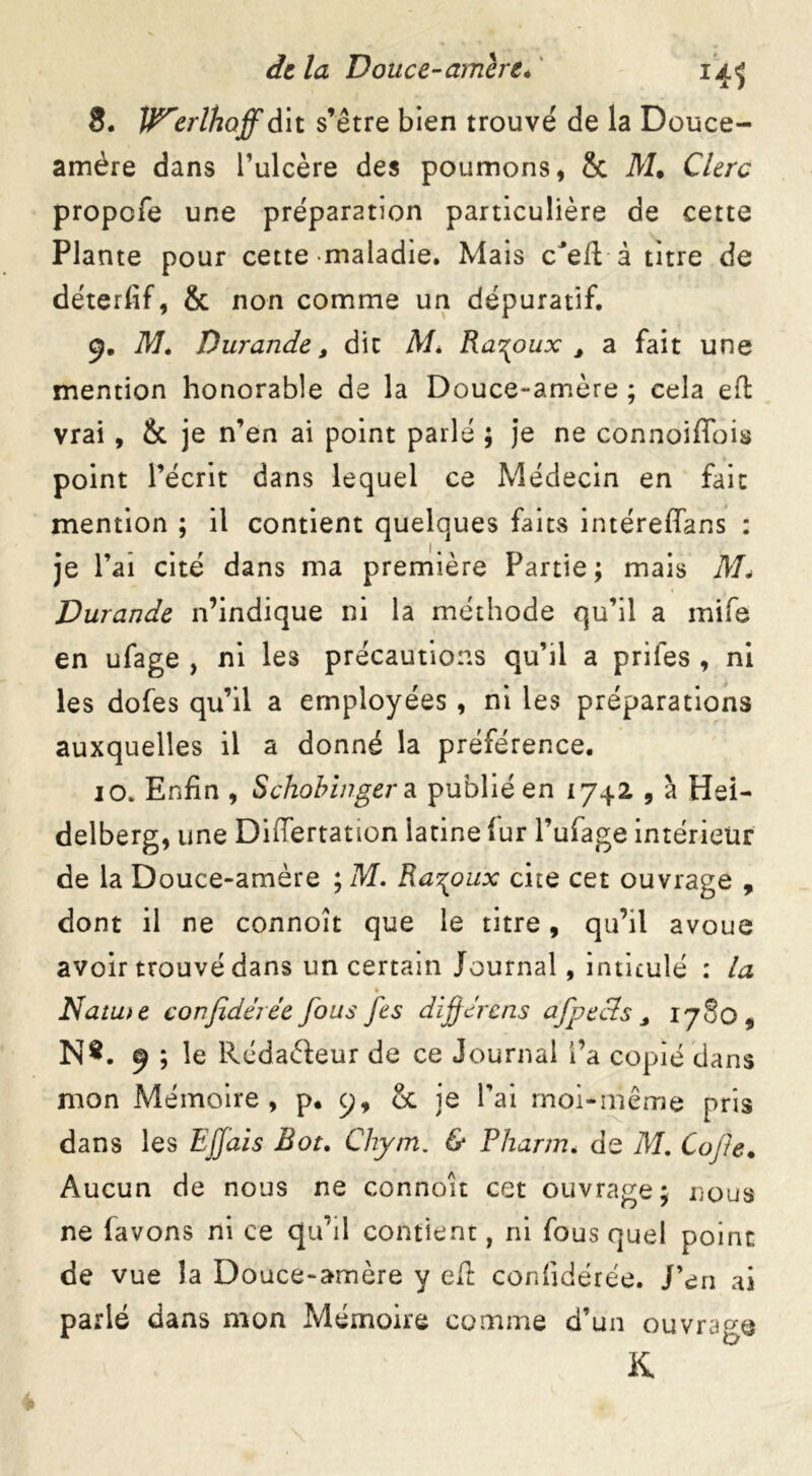 8. V^erlhoff dit s’être bien trouvé de la Douce- amère dans l’ulcère des poumons, & M. Clerc propofe une préparation particulière de cette Plante pour cette maladie. Mais c'eft à titre de déterfif, & non comme un dépuratif. 9. M, Durande, dit M* Ra^oux 3 a fait une mention honorable de la Douce-amère ; cela ell: vrai , & je n’en ai point parlé ; je ne connoiffois point l’écrit dans lequel ce Médecin en fait mention ; il contient quelques faits intéreffans : je l’ai cité dans ma première Partie ; mais M* Durande n’indique ni la méthode qu’il a mife en ufage , ni les précautions qu’il a priles , ni les dofes qu’il a employées , ni les préparations auxquelles il a donné la préférence. 10. Enfin , Schobinger a publié en 1742 , à Hei- delberg, une DiiTertation latine fur l’ufage intérieur de la Douce-amère ; M. Ra^oux cite cet ouvrage , dont il ne connoît que le titre, qu’il avoue avoir trouvé dans un certain Journal, intitulé : la » Natu>e confidérée fous fes dïferais afpecls 3 1780 # N*. 9 ; le Rédaéfeur de ce Journal fa copié dans mon Mémoire, p. 9, & je l’ai moi-même pris dans les EJfais Rot. Chym. & Pharm. de M. Cafte. Aucun de nous ne connoît cet ouvrage; nous ne favons ni ce qu’il contient, ni fous quel point de vue la Douce-amère y efi confidérée. J’en ai parlé dans mon Mémoire comme d’un ouvrage K.