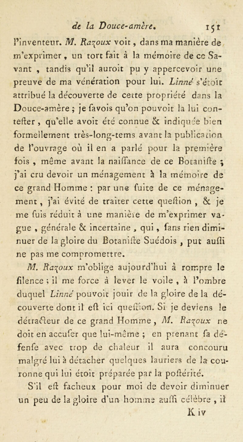 l’inventeur. M. Ra^oux voit, dans ma manière de m’exprimer * un tort fait â la mémoire de cc Sa- vant , tandis qu’il auroit pu y appercevoir une preuve de ma vénération pour lui. Linné s’étoit attribué la découverte de cette propriété dans la Douce-amère ; je favois qu’on pouvoir la lui con- tefter , qu’elle avoir été connue & indiquée bien formellement très-long-tems avant la publication de l’ouvrage où il en a parlé pour la prerrrère fois , môme avant la naiffance de ce Botanifte ; j’ai cru devoir un ménagement à îa mémoire de ce grand Homme : par une fuite de ce ménage- ment , j’ai évité de traiter cette queftion , 8c je me fuis réduit à une manièie de m’exprimer va- gue , générale 8c incertaine , qui , fans rien dimi- nuer de la gloire du Botanifte Suédois , put aufli ne pas me compromettre. M. Ra^oux m’oblige aujourd'hui à rompre le filence ; il me force à lever le voile , à l’ombre duquel Linné pouvoir jouir de la gloire de la dé- couverte dont il eft ici queftion. Si je deviens le détracteur de ce grand Homme , M. Banaux ne doit en accufer que lui-même ; en prenant fa dé- fenfe avec trop de chaleur il aura concouru malgré lui à détacher quelques lauriers de la cou- ronne qui lui étoit préparée par la poftérité. S’il eft fâcheux pour moi de devoir diminuer un peu de îa gloire d’un homme suffi célèbre , il