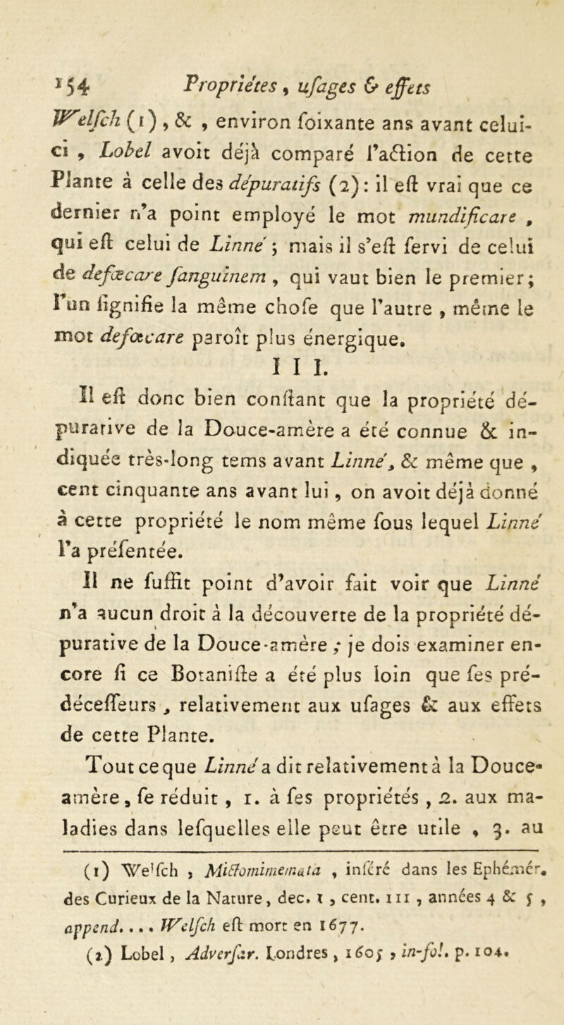 Welfch ( r ) , & , environ foixante ans avant celui- ci , Lobcl avoit déjà comparé l’aftion de cette Plante a celle des dépuratifs (2): il eft vrai que ce dernier n’a point employé le mot mundificare # qui efl celui de Linné ; mais il s’eft fervi de celui de defœcart fanguinem , qui vaut bien le premier; I un lignifie la même chofe que l’autre , même le mot defotcare paraît plus énergique. I I I. I! eft donc bien confiant que la propriété dé- purarive de la Douce-arnère a été connue & in- diquée très-long tems avant Linné, & même que , cent cinquante ans avant lui, on avoit déjà donné à cette propriété le nom même fous lequel Linné l’a préfentée. 11 ne fuffit point d’avoir fait voir que Linné n’a aucun droit à la découverte de la propriété dé- purative de la Douce-amère ; je dois examiner en- core fi ce Botanifie a été plus loin que fes pré- déceffeurs relativement aux ufages &: aux effets de cette Plante. Tout ce que Linné a dit relativement à la Douce- amère, fe réduit , r. à fes propriétés , 2. aux ma- 1 ladies dans lefquelles elle peut être utile , 3. au (1) We!fch , Mittomimemata , inféré dans les Ephémér. des Curieux de la Nature, dec. i , cent. 1 n , années 4 & j , append.... IVclfch eft mort en 1677. (2.) Lobel, Advcrfar. Londres, 1607 9 in-fo!. p. 104.