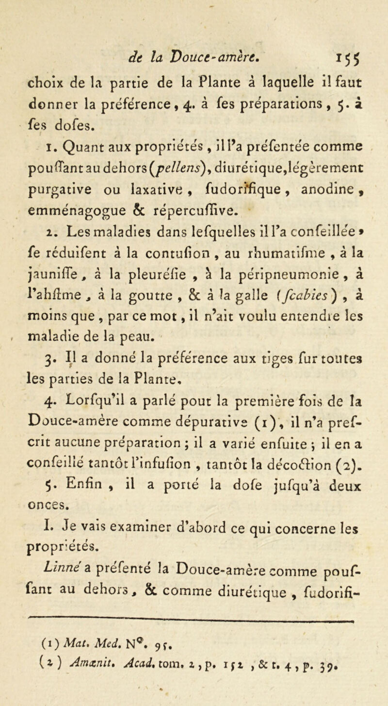 choix de la partie de la Plante â laquelle il faut donner la préférence, 4. à fes préparations , 5. i fes dofes. 1. Quant aux propriétés, il l’a préfentée comme pouffant au dehors {pellens'), diurétique,légèrement purgative ou laxative , fudori*fique , anodine , emménagogue & répercufïive. 2. Les maladies dans lefquelles il l’a confeillée * fe réduifent à la contufion , au rhumatifme , à la jauniffe, â la pleuréfïe , à la péripneumonie , à l’ahftme ^ à la goutte , 8c â la galle ([cables ) , à moins que , par ce mot, il n’ait voulu entendie les maladie de la peau. 3. Il a donné la préférence aux tiges fur toutes les parties de la Plante. 4. Lorfqu’il a parlé pout la première fois de la Douce-amère comme dépurative (1), il n’a pref- crit aucune préparation ; il a varié enfuite ; il en a confeilîé tantôt Tinfufion , tantôt la décoélion (2). 5. Enfin , il a porté la dofe jufqu’à deux onces. I. Je vais examiner d’abord ce qui concerne les propriétés. Linné a prefente la Douce-amère comme pouf- fant au dehors, & comme diurétique , fudorifx- (1) Mat. Med. NQ. 9^. ( 2 ) Am&nlt. Acad. tom. 2 , p. 1 f 1 , & r. 4 , p. 39.