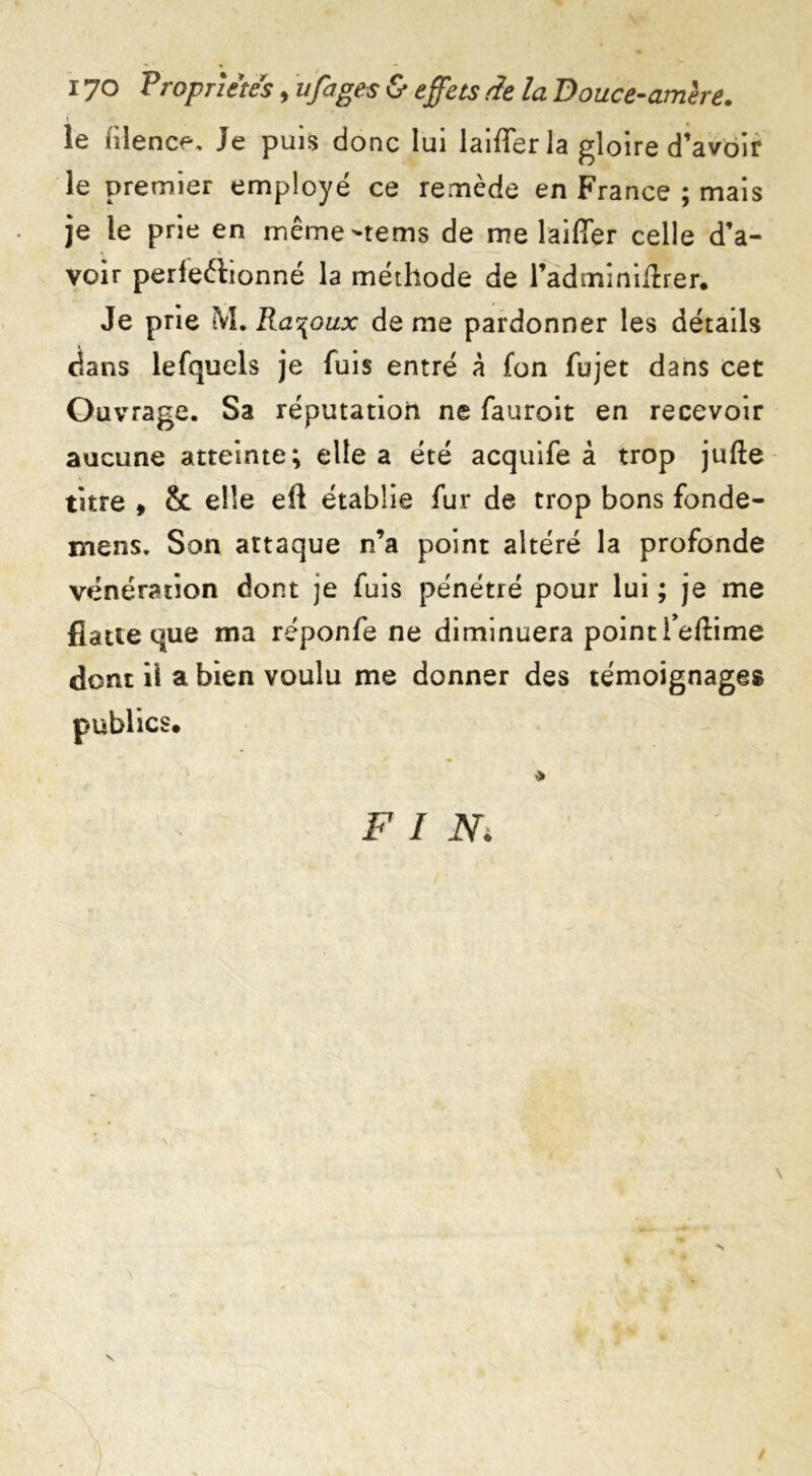 ) ‘ le lîlence. Je puis donc lui laiffer la gloire d’avoir le premier employé ce remède en France ; mais je le prie en même-tems de me laiffer celle d’a- voir perfectionné la méthode de l’adminiffrer. Je prie M. Ra^oux de me pardonner les détails dans lefquels je fuis entré à fon fujet dans cet Ouvrage. Sa réputation ne fauroit en recevoir aucune atteinte; elle a été acquife à trop jufte titre , & elle eft établie fur de trop bons fonde- jyiens. Son attaque n’a point altéré la profonde vénération dont je fuis pénétré pour lui ; je me fîaueque ma réponfe ne diminuera pointfeftime dont il a bien voulu me donner des témoignages FIN* r * /