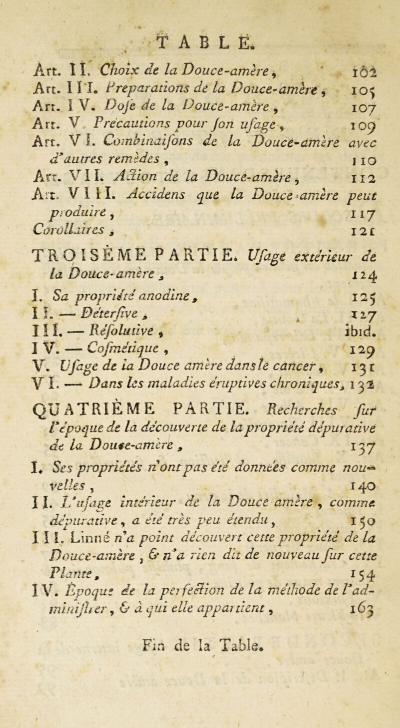 ♦ • TABLÉ. Art. IL Choix de la Douce-amère 9 iôi Art. 1 II. Préparations de la Douce-amère , iof Art. I V. -Do/è de la Douce-amère , 107 Art. V Précautions pour Jon ufage * 109 Art. V L Combinaijons de la Douce-amère avec d’autres remèdes , 110 Art. VIL Action de la Douce-amère, 112 Art. VI il. Accidens que la Douce-amère peut produire , 117 Corollaires 9 12 £ TROISÈME PARTIE. Ufage extérieur de w c/ la Douce-amère 9 124 I. Sa propriété anodine , 125 If. —- Béterfîve 9 xiy III. — Réfolutive , ibid. IV. — Cofinétique , 129 V. Ufage de la Douce amère dans le cancer, 13 r V L — Z)a/25 /js maladies éruptives chroniques 9 î 32 QUATRIÈME PARTIE. Recherches fur l’époque de la découverte de la propriété dépur ative de la Douce-amère 9 1 yf I. Ses propriétés n ont pas été données comme nou v elle s , 140 II. If ufage intérieur de la Douce amère , comme dépuradve, a été très peu étendu , 150 III. Linné n a point découvert cette propriété de la Douce-amère , & n’a rien dit de nouveau fur cette Plante, 154 IV. Époque de la pe? fe filon delà méthode de P ad- minijher, & â qui elle appartient, 163 Fin de la Table* * / /