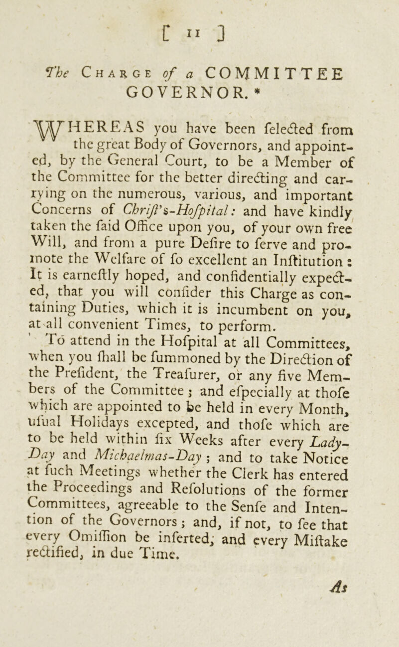 The Charge of a COMMITTEE GOVERNOR. * HERE AS you have been feleCted from the great Body of Governors, and appoint- ed, by the General Court, to be a Member of the Committee for the better directing and car- rying on the numerous, various, and important Concerns of ChriJl\-Hofpital: and have kindly taken the faid Office upon you, of your own free Will, and from a pure Defire to ferve and pro- mote the Welfare of fo excellent an Inftitution : It is earneftly hoped, and confidentially expect- ed, that you will comider this Charge as con- taining Duties, which it is incumbent on you* at all convenient Times, to perform. To attend in the Hofpital at all Committees, when you fhall be fummoned by the Direction of the Prefident, the Treafurer, or any five Mem- bers of the Committee ; and efpecially at thofe which arc appointed to be held in every Month, ufual Holidays excepted, and thofe which are to be held within fix Weeks after every Lady- Day and Mic ha elm as- Day ; and to take Notice at fuch Meetings whether the Clerk has entered the I roceedings and Relolutions of the former Committees, agreeable to the Senfe and Inten- tion of the Governors; and, if not, to fee that every Omiffion be inferted, and every Miftake rectified, in due Time. As