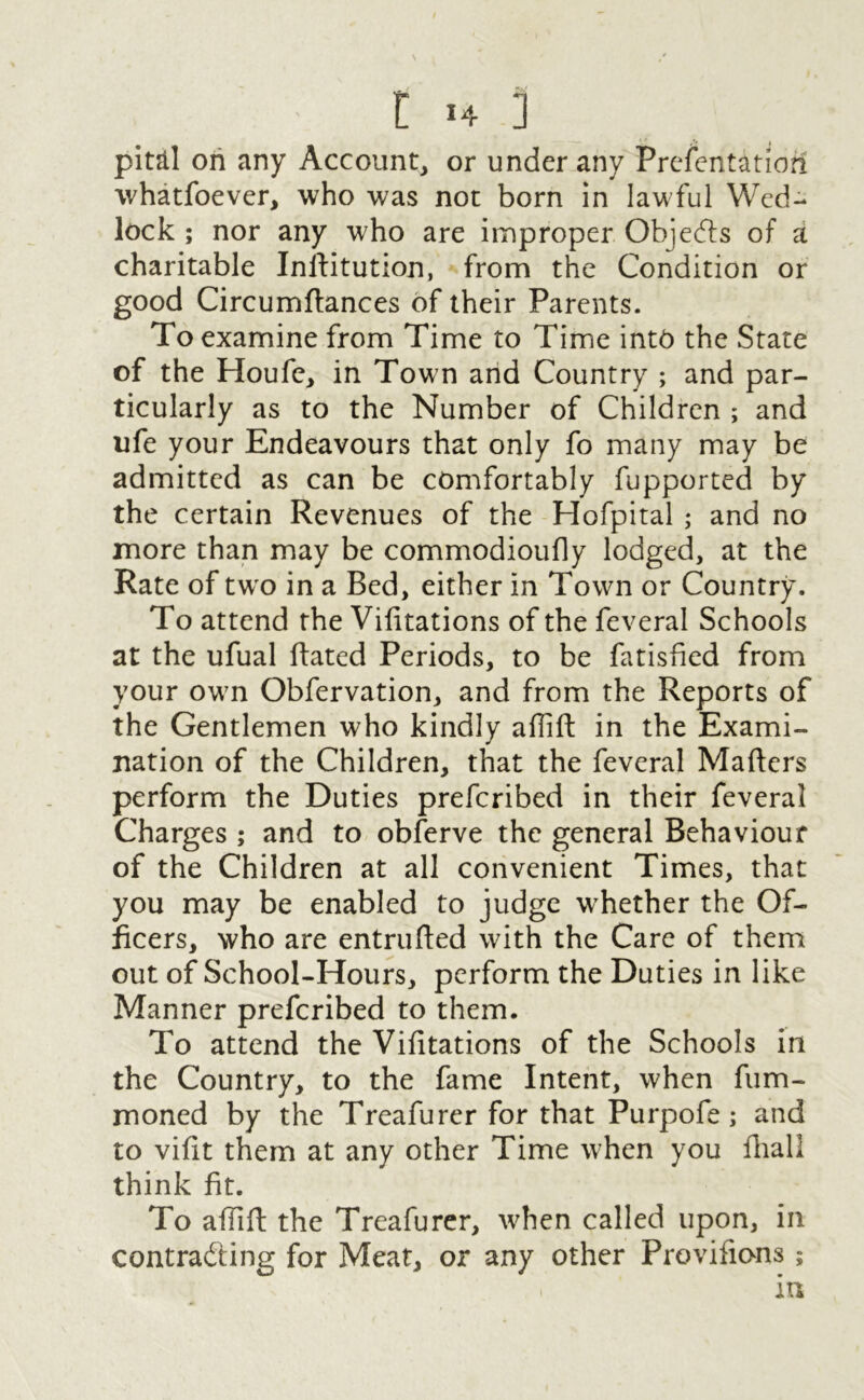 pital on any Account, or under any Prelentatiofi whatfoever, who was not born in lawful Wed- lock ; nor any who are improper Objects of a charitable Inttitution, from the Condition or good Circumttances of their Parents. To examine from Time to Time into the State of the Houfe, in Town and Country ; and par- ticularly as to the Number of Children ; and ufe your Endeavours that only fo many may be admitted as can be comfortably fupported by the certain Revenues of the Hofpital ; and no more than may be commodioufly lodged, at the Rate of tw o in a Bed, either in Town or Country. To attend the Vifitations of the feveral Schools at the ufual ttated Periods, to be fatisfied from your ow7n Obfervation, and from the Reports of the Gentlemen who kindly aflift in the Exami- nation of the Children, that the feveral Matters perform the Duties prefcribed in their feveral Charges ; and to obferve the general Behaviour of the Children at all convenient Times, that you may be enabled to judge whether the Of- ficers, who are entrutted with the Care of them out of School-Hours, perform the Duties in like Manner prefcribed to them. To attend the Vifitations of the Schools in the Country, to the fame Intent, when fum- moned by the Treafurer for that Purpofe; and to vittt them at any other Time when you fhall think fit. To aflitt the Treafurer, when called upon, in contracting for Meat, or any other Provifions; i in