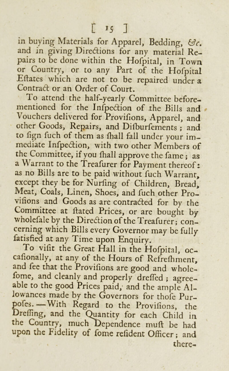 in buying Materials for Apparel, Bedding, &c. and in giving Directions for any material Re- pairs to be done within the Hofpital, in Town or Country, or to any Part of the Hofpital Eftates which are not to be repaired under a ContraCt or an Order of Court. To attend the half-yearly Committee before- mentioned for the InfpeCtion of the Bills and Vouchers delivered for Provifions, Apparel, and other Goods, Repairs, and Difburfements ; and to fign fuch of them as fhall fall under your im- mediate InfpeCtion, with two other Members of the Committee, if you fhall approve the fame; as a Warrant to the Treafurer for Payment thereof: as no Bills are to be paid without fuch Warrant, except they be for Nurfing of Children, Bread, Meat, Coals, Linen, Shoes, and fuch other Pro- vifions and Goods as are contracted for by the Committee at Hated Prices, or are bought by wholefale by the Direction of the Treafurer; con- cerning which Bills every Governor may be fully fatisfied at any Time upon Enquiry. To vifit the Great Hall in the Hofpital, oc- cafionally, at any of the Hours of Refrefhment, and fee that the Provifions are good and whole- fome, and cleanly and properly dreffed ; agree- able to the good Prices paid; and the ample Al- lowances made by the Governors for thofe Pur- pofes. —With Regard to the Provifions, the Drefling, and the Quantity for each Child in the Country, much Dependence muft be had upon the Fidelity of fome refident Officer; and there-