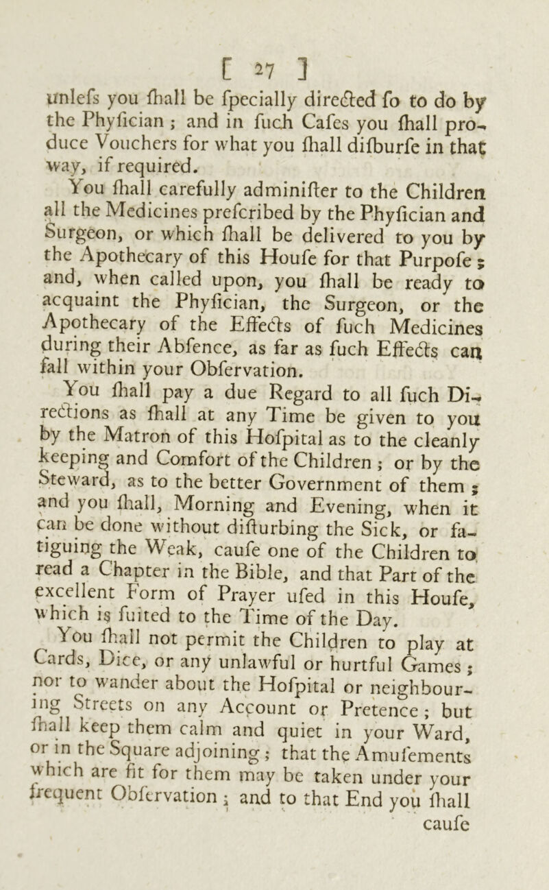 unlefs you fhall be fpecially directed fo to do by the Phyfician ; and in fuch Cafes you {hall pro- duce Vouchers for what you {hall difburfe in that way, if required. You {hall carefully adminifter to the Children all the Medicines prefcribed by the Phyfician and Surgeon, or which fhall be delivered to you by the Apothecary of this Houfe for that Purpofe ; and, when called upon, you fhall be ready to acquaint the Phyfician, the Surgeon, or the Apothecary of the Effeds of fuch Medicines during their Abfence, as far as fuch Effeds can fall within your Obfervation. y ou {hall pay a due Regard to all fuch Di- rections as fhall at any Time be given to you by the Matron of this Hofpital as to the cleanly keeping and Comfort of the Children ; or by the Steward, as to the better Government of them ; and you fhall. Morning and Evening, when it can be done without difiurbing the Sick, or fa- tiguing the Weak, caufe one of the Children to read a Chapter in the Bible, and that Part of the excellent Form of Prayer ufed in this Houfe, which is fuited to the Time of the Day. You fhall not permit the Children to play at Cards, Dice, or any unlawful or hurtful Games; noi to wander about the Hofpital or neighbour- ing Streets on any Account or Pretence; but fhall keep them calm and quiet in your Ward, or in the Square adjoining ; that the Amufements which are fit for them may be taken under your frequent Obfervation ; and to that End you fhall caufe