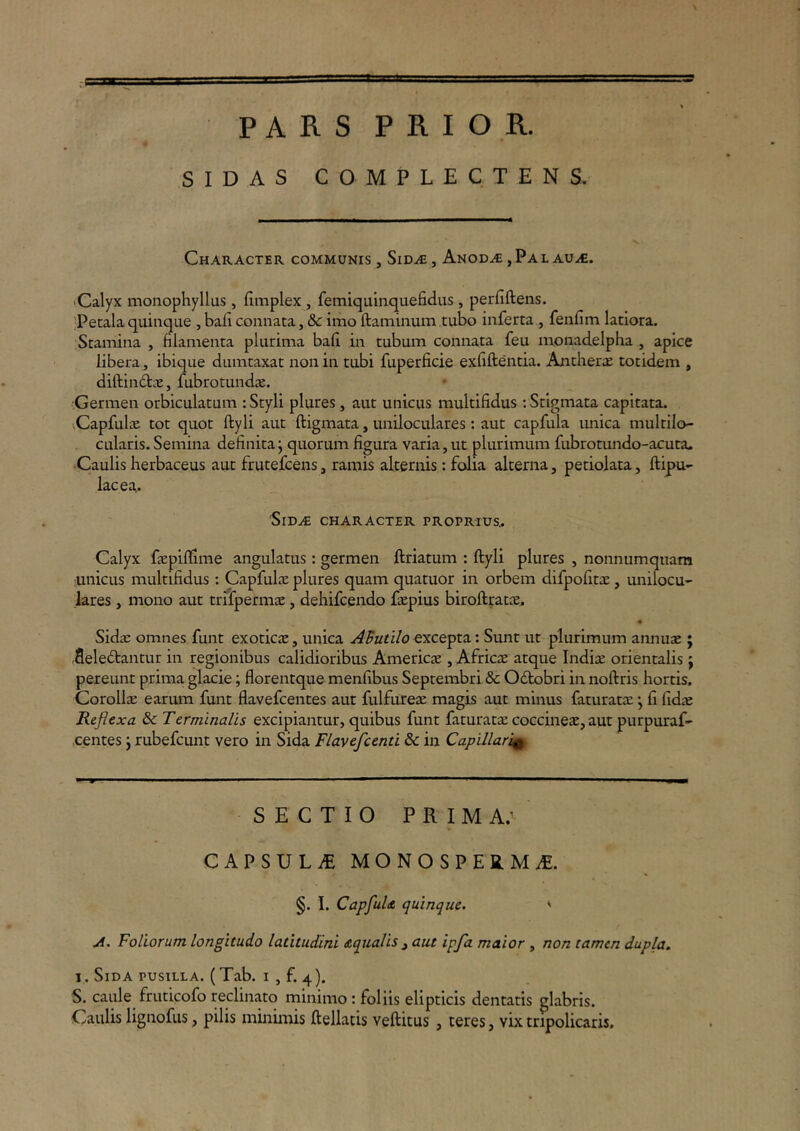 PARS PRIOR. SIDAS COMPLECTENS. Character communis , Sidje , Anod.<€ , Pal au.<€. •Calyx moiiophyllus , fimplex , femiquinquefidiis , perfiftens. 'Petala quinque , baii connata, & imo ftaminum tubo inferta , fenfim latiora. Stamina , filamenta plurima bafi in tubum connata feu monadelpha , apice libera, ibique dumtaxat non in tubi fuperficie exfiftentia. AntheriC totidem , diftindtae, fubrotundje. Germen orbiculatam : Styli plures , aut unicus multifidus : Stigmata capitata. vCapfuliB tot quot ftyli aut ftigmata, uniloculares: aut capfula unica multilo- cularis. Semina definita j quorum figura varia, ut plurimum fubrotundo-acuta. •Caulis herbaceus aut frutefcens, ramis alternis: folia alterna, petiolata, ftipu- lac ea,. 'SlD.^ CHARACTER PROPRIUS^ Calyx fiepiflime angulatus : germen ftriatum : ftyli plures , nonnumquam ;unicus multifidus: Capfulae plures quam quatuor in orbem difpofitiE , unilocu- lares , mono aut trifpermjE, dehifcendo ftepius biroftratae,. SidcE omnes funt exoticae, unica AButilo excepta: Sunt ut plurimum annuae; .fleledtantur in regionibus calidioribus Americae , Africae atque Indiae orientalis j pereunt prima glacie; florentque menfibus Septembri & Odobri in noftris hortis. Corollae earum funt flavefcentes aut fulfureae magis aut minus faturatae j fi fidae Reflexa & Terminalis excipiantur, quibus funt faturatae coccineae, aut purpuraf- centes j rubefeunt vero in Sida Flavefcenti & in Capillari^ SECTIO PRIM A; CAPSULiE MONOSPERMiE. §. I. CapfuU quinque. ' A. Foliorum longitudo latitudini Aqualis ^ aut ipfa maior , non tamen dupla, I. Sida PUSILLA. (Tab. I , f. 4). S. caule fruticofo reclinato minimo: foliis elipticis dentatis glabris. Caulis lignofus, pilis inmunis ftellatis veftitus , teres, vixcripolicaris.