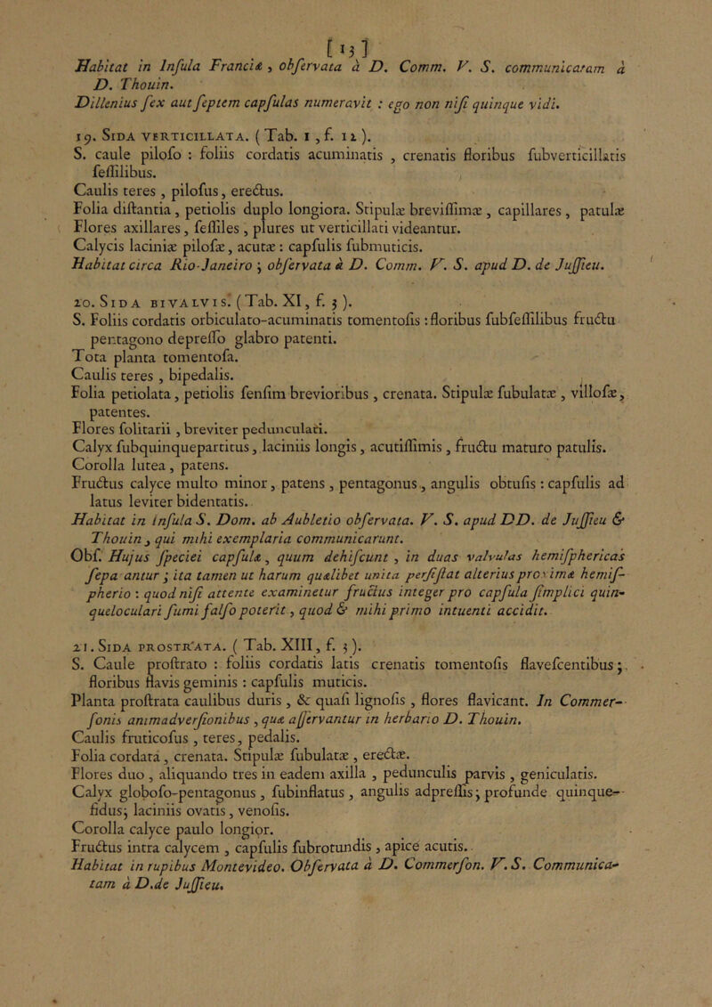 Habitat in Infula Francid j ohfcrvata a D, Comm. V. S. communicaram a D. Thouin. Dillenius fex aut feptem capfulas numeravit : ego non niji quinque vidi. 19. Sida vbrticillata. ( Tab. i , f. 11). S. caule pilofo : foliis cordatis acuminatis , crenatis floribus fubverticillatis feflilibus. , Caulis teres , pilofus, eredtus. Folia diftantia, petiolis duplo longiora. Sripulx breviflimce , capillares , patulaj Flores axillares, feflfiles , plures ut verticillati videantur. Calycis laciniae pilofae, acutic : capfulis fubmuticis. Habitat circa Rio-Janeiro j obfervata « D. Comm. S. apud D. de Jujfieu. 10. Sida sivALVisi (Tab. XI, f. 3 ). S. Foliis cordatis orbiculato-acuminatis tomentofis: floribus fubfeflilibus frudu pentagono depreflo glabro patenti. Tota planta tomentofa. Caulis teres , bipedalis. . Folia petiolata, petiolis fenflm brevioribus, crenata. Stipulte fubulatae, villofo, patentes. Flores folitarii, breviter pedunculari. Calyx fubquinquepartitus, laciniis longis, acutiflimis, frudlu maturo patulis. Corolla lutea, patens. Frudrus calyce multo minor, patens , pentagonus,, angulis obtufis : capfulis ad- latus leviter bidentatis. Habitat in Infula S. Dom. ab Aubletio obfervata. V. S. apud DD. de Juffeu & Thouin ^ qui mihi exemplaria communicarunt. Obf.' Hujus fpeciei capfuU, quum dehifcunt , in duas valvulas hemifphericas fepa antur y ita tamen ut harum qudtlibet unita perjifat alteriusproximA hemif- pherio : quodnifi attente examinetur frucius integer pro capfula fimpUci quin» queloculari fumi falfo poteritquod & mihi primo intuenti accidit. iI. Sida prostr'ata. (Tab. XIII, f. 3). S. Caule proftrato : foliis cordatis latis crenatis tomentofis flavefcentibus;, floribus flavis geminis : capfulis muticis. Planta proftrata caulibus duris , & quafi lignofis , flores flavicant. In Commer^- fonis ammadverfionibus ^quA afjervantur in herbario D. Thouin, Caulis fruticofus , teres, pedalis. Folia cordata, crenata. Stipula: fubulatae, eredlae. Flores duo , aliquando tres in eadem axilla , pedunculis parvis , genicularis. Calyx globofo-pentagonus , fubinflatus , angulis adprems j profunde quinque^- fidus3 laciniis ovatis, venofis. Corolla calyce paulo longior. Fruftus intra calycem , capfulis fubrotundis , apice acutis. Habitat in rupibus Montevideo. Obfervata d D. Commerfon. V. S. Communica* tam d D.de JuJJieu.