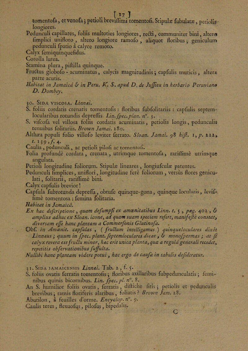tomentofa, et vetiofa; petioli breviflimi tomentofi. Stipulae fubulat3e, petiolis  longiores. Pedunculi capillares, foliis multoties longiores, refti, communiter bini, alterat fimplici unifloro , altero longiore ramofo , aliquot floribus j geniculum pedunculi fpatio a calyce remoto. Calyx femiquinquefidus. Corolla lutea. Stamina plura, piftilla quinque. Frudfus globofo-acuminatus, calycis magnitudinis j capfulls muticis, altera parte acutis. Habitat in Jamaicd & in Peru, S, apud D. de JuJJieu in herbario Peruviano D, Dombey. 30. Sida viscosa. LinmtL S. foliis cordatis crenatis tomentofis; floribus fubfolitariis : capfulis septem- locularibus rotundis depreflis. Lin.fpec.plan. n°. 3. S. vifcofa vel villosa foliis cordatis acuminatis, petiolis longis, pedunculis tenuibus folitariis. Brown Jamai. z8o. Althara populi folio villofo leviter ferrato. Sloan. Jamai. 98 hijl. i^p. zzi» t, 139 ^f, 4* _ Caulis , pedunculi , ac petioli pilofl ac tomentofl. Folia profunde cordata, crenata , utrimque tomentofa, rariflime utrimque angulata. Petioli longitudine foliorum. Stipulae lineares, longiufculie patentes. Pedunculi limplices, uniflori, longitudine fere foliorum , versus flores genicu- lati , folitarii, rariflime bini. Calyx capfulis brevior! Capfula fubrotunda deprefla, obtufe quinque-gona, quinque locularis, levif-. lime tomentosa : femina folitaria. Habitat in Jamaicd. Ex hac defcriptione, quam defumpji ex amoenitatibus Linn. t. 5 , pag. 402 , & amplius adhuc ex Sloan. icone^ ad quam suam speciem refert^ manifejle constat^ diversam effe hanc plantam a Commerfonis Glutinofa, Obf in Amcenit. capfulas , ( fructum intelligamus ) quinqueloculares dixit Linn&us ; quum in fpec. piant, feptemloculares dicat i & monofpermas ; at fi calyx revera est fruBu minor^ hac erit unica planta^ quce a regula generali recedety repetitis obfervationibus fuffulta. Nullibi hanc plfintam videre potui, hac ergo de caufa in tabulis defideratur. 51. Sida jamaicensis Linn&i. Tab. 2 , f 5* _ S. foliis ovatis ferratis tomentofis 3 floribus axillaribus fubpedunculatis 3 femi- nibus quinis bicornibus. Lin. fpec.pl- n°. 8. An S. humilior foliis ovatis, ferratis, diftiche fitis 3 petiolis et pedunculis brevibus 3 ramis floriferis alaribus, foliatis? Brown Jam. 28. Abutilon, a feuilles d’ornie. Encyclop. n°. 9. Gaulis teres, flexuofus, pilofus, bipedalis. c