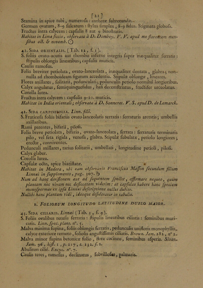 Stamina in apice tubi, nunierofa : antherae fubrotunda:.. Germen ovatum, 8-9 fulcatum : ftylus fimplex , 8-9 fidus. Stigmata globofa. FriKflus intra calycem: capfulis 8 aut 9 biroftratis. Habitat in Lirndjiccisy ohfervata a D. Dombey. V. V. apud me fiorerTtem men- Jihus oci. & novemb. Q ^ 41. Sida orientalis. ( Tab. i z , f. 1 ). S. foliis ovato-acutis aut rhombis inferne integris fupra inaequaliter ferratis: ftipulis oblongis linearibus \ capfulis muticis. Caulis ramofus. Folia breviter petiolata , ovato-lanceolata , inaequaliter dentata , glabra-j non- nulla ad rhomboideam figuram accedentia. Stipulae oblongae , lineares. Flores axillares , folitarii, pedunculari; pedunculis petiolo nonnihil longioribus. Calyx angulatus, femiquinquefidus , bafi decemftriatus, fructifer urceolatus. Corolla lutea. Frudus intra calycem : capfulis 9-1 o. muticis. Habitat in India orientali; ohfervata d D. Sonuerat^ V. S. apudD. deLamarck» 4Z. Sida carpinibolia. linn. filii. S.Fruticofa foliis bifariis ovatolanceolatis serratis: ferraturis arctatis; umbellis axillaribus. Rami patentes, bifarii, pilofi. Folia breve petiolata, bifaria, ovato-lanceolata, ferrata : ferraturis terminatis pilo, vel feta rigida , venofa, glabra. Stipulae fubulatae, petiolo longiores;; eredae, conniventes. Pedunculi axillares, rarius folitarii ^ umbellati, longitudine petioli, pilofi. Calyx glaber. Corolla lutea. Capfulae odo, apice biatiftatae. Habitat in Madera , tibi eam obfervavie Francifcus Mafion fecundum filium Llnn&i in fupplemento , pag. 307.1) Num ad hanc divifionem aut ad fequentem fpeciet ^ affirmare nequeo^ quum plantam nec vivam nec deficcatam viderim: at capfulas habere hanc fpeciem monojpermas ex ipfa Linn<ei defcriptione nullus dubito. jNullibi hanc plantam vidi, ideoque defideratur in tabulis. B. Foliorum longitudo latitudine dutlo maior.. 43. Sida ciliaris. Linnai (Tab. 3 , f. 9). S. Foliis ovalibus retufis ferratis : ftipulis linearibus ciliatis : feminibus muri- catis. Linn. fpec. piant. n°. 5. Malva minima fupina, foliis oblongis ferratis, pedunculis unifloris monophyllis„ calyce exteriore remoto, foliolis anguftiflimis ciliatis. Brown. Jam. z8z , /z° 2.. Malva minor fupina betonicae folio , flore cocineo, feminibus afperis. Sloaru. Jam. 96’, hiji. i ^ p. iv-j ^ t. 1 3 2, f. t. Abuliton cilie. Encyc. n°. 7. Caulis ceres, ramofus , declinatus, fubvillofus, palmaris..