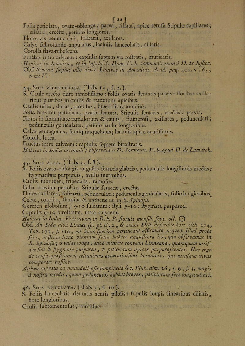 Folia petiolata, ovato-oblonga, parva , ciliata*, apice retufa. Stipulae capillares ciliat® , ere6tte , petiolo longiores. Flores vix pedunculari, folitarii, axillares. Calyx fubrotundo angulatus , laciniis lanceolatis, ciliatis. Corolla flava-riibefcens. FriuStus intra calycem : capfulis feptem vix roftratis , muricatis. Habitat in Jamaica , 6’ in Infula S. Dom. F. S. communicatam a D. de Jufjieu. Obf. Semina fcepius oBo dixit Linn&us in Amtznitdt. Acad. pag. 401. /z°. (jj, tomi K. 44. Sida microphylla. (Tab. 11, f. z.). S. Caule eredto duro ramofiflimo : foliis ovatis dentatis parvis: floribus axilla- ribus pluribus in caulis & ramorum apicibus. Caulis teres, durus, ramofus , bipedalis & amplius. Folia breviter petiolata, ovato-dentata. Stipulis fetaceis , eredis , parvis. Flores in fummitate ramulorum & caulis , numerofi , axillares , pedunculati \ pedunculis geniculatis, petiolo paulo longioribus. Calyx pentagonus, femiquinquefidus j laciniis apice acutiffimis. Corolla lutea. Frudus intra calycem : capfulis feptem biroftratis. Habitat in India orientali ; obfervata a D, Sonnei at, V.S.apud D. de Lamarck. 45. Sida alba. ( Tab. 3, f. 8 }. S, Foliis ovato-oblongis anguftis ferratis glabris; pedunculis longiflimis eredis; ftygmatibus purpureis , axillis inermibus. Caulis fubruber, tripedalis , ramofus. Folia breviter petiolata. Stipulae fetaceae, eredae. Flores axillares ,^folitarii, pedunculati: pedimculis geniculatis, folio longioribus^ Calyx , corolla , ftamina &'antherae ut in S. Spinofa. Germen globofum , 5)10 fulcatum : ftyli 5)-10: ftygmata purpurea. Capfulae 9-10 biroftratee, intra calycem. Habitat in India. Vidi vivam in R. h. P. floruit menflb.fept. oB. O Obf. An Sida alba Linndti fp, pL n°. 2. y & quam DHL defcrlhit hort. elth. ii4j Tab. iyi,y!zio, ad hanc fpeciem pertineant affirmare nequeo. Illud probe fcio, noflram hanc plantam folia habere angufliora iis, qu<t obfervamus in S. Spinofa ; S valde longa, quod minime convenit LinntanA , quamquam utrif- que flnt & flygmata purpurea , & petiolorum apices purpurafeentes. Hac ergo de caufa qiufiionem reliquimus accuratioribus botanicis, qui utrafque vivas comparare poffint. Alihdia roftrata coromandelienflspimpinelU &c. Pluk. alm. , f. 9 5, magis d noflra recedit, quum pedunculos habeat breves, petiolorum fere longitudinis. 46. Sida stipulata. (Tab. 3 ^ f. 10 ). S. Foliis lanceolatis dentatis acutis pilofis : ftipulis longis linearibus ciliatis, flore longioribus. Caulis fubtomentofus, ranibfust ^