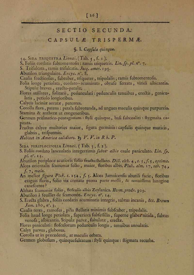 [Z6] SECTIO SECUNDA; CAPSULiE TRISPERMiE. §. I. CapfuU quinqui. 54. Sida triquetra Llnnm. (Tab. j , f. i ). S. Foliis cordacis fubtomentofis : ramis triquetris. Lin.fp.pl, n°. 7. S. Trifulcata , ramis trifulcatis. Jzcq. amer. 1515. Abutilon triangulaire. Encyc. /z. 8. Caulis frudticofus, fubruber, triqueter, tripedalis; ramis fubtomentofis. Folia longe peciolata, cordato - acuminata, obtufe ferrata , viridi albicantia. ScipuliE breves, eredio-patulac. Flores axillares, folitarii, peduiiculati: pedunculis tenuibus, ere£tis, genicu- latis , petiolo longioribus. Calycis laciniae accuta:. patentes. Corolla flava, patens: petala fubrotunda, ad ungues maculis quinque purpureis. Stamina & antherae ut congeneribus. Germen prifmatico-pentagonum : ftyli quinque, bafl fubcoaliti: ftygmata ca- pitata. Fruftus calyce multoties maior, figura germinis; capfulis quinque muticis, glabris, trifpermis. Habitat in America calidiore. H. V. in R h. P, Sida periplocieolia Linncei. ( Tab. 5, f. 2 ). S. Foliis cordato lanceolacis integerrimis fubttr albis caule paniculato. Lin. fp, pl. /2°. 13. Abutilon periplocte acutioris folio fru<ftu ftellato. DHL ehh. 4, 3 ,/i 3 , optima. Alcea orientalis fcainoniae folio , maior^ floribus albis. Pluk. alm. 17, tab. 74 ^ yi 7, mala. An melior figura Pluk. t. 254,/. 5. Alcea Jamaicenfis abutili facie, floribus exiguis flavis, folio vix crenato prona parte molli, & tenuiflima lanugine canefcenre ? Althaea fcamoniae folio, flofculis albis Zeylanica. JJcrm.prodr. 309. Abutilon a feuilles de fcamonee.. Encyc. n°. 14. S. Ereda glabra , foliis cordatis acuminatis integris, subtus incanis, 8cc. Brown Jam. 280, /z”. 3. ‘ Caulis teres, ramofus, pilis ftellaris minimis fubfcaber , tripedalis. Folia haud longe petiolata, fuperiora fubfeflilia, fuperne glabrat nitida, fubtus venofa, albicantia. Stipula: parvae, fubulata:, eredae. Flores paniculati: flofculorum pedunculis longis, tenuibus annularis. Calyx parvus, globosus. Corolla ut in praecedenti, at maculis orbata. Germen globofum, quinquefulcatum: ftyli quinque: ftigmata recurba. '