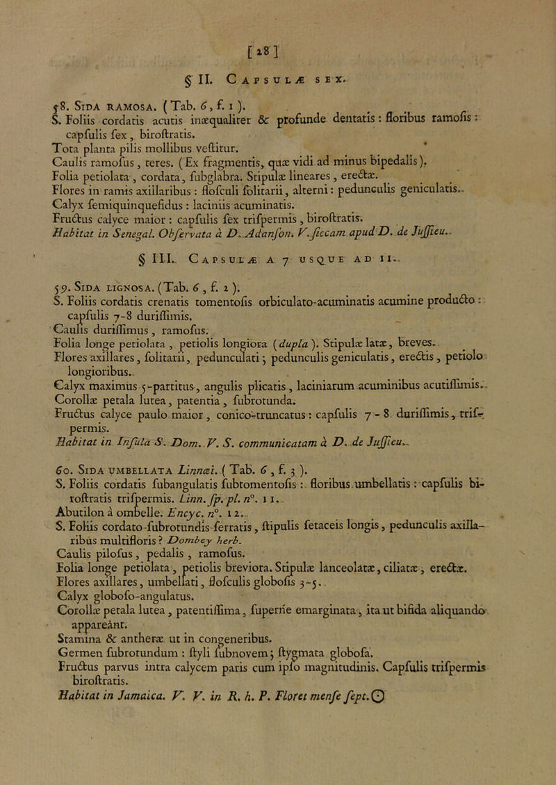 [18] § II. C A P S U L iC SEX. 5-8. Sida ramosa. (Tab. f. i ). S, Foliis cordatis acutis incequaliter & ptofunde dentatis: floribus ramofis: capfulis fex, biroftratis. Tota planta pilis mollibus vellitur. Caulis ramolus, teres. (Ex fragmentis, qujE vidi ad minus bipedalis). Folia petiolata , cordata, fubglabra. Stipulae lineares , eredta:. Flores in ramis axillaribus : flofculi fblitarii, alterni: pedunculis geniculatis.. Calyx femiquinquefidus : laciniis acuminatis. Frudtus calyce maior : capfulis fex trifpermis, biroftratis. Habitat in Semgal. Obfervata a D. Adanfotu V..Jiccam apud D. d& JuJJieu.. § ni. Capsu.e.^ a. 7 usque ad II.. 551. Sida lignosa. (Tab. <?, f. 1). S. Foliis cordatis crenatis tomentofls orbiculato-acuminatis acumine produ6lo: capfulis 7-8 durillimis. Caulis duriflimus, ramofus; Folia longe petiolata , petiolis longiora {^dupla'). Stipulae latae, breves.. Flores axillares, folitarii, pedunculari j pedunculis geniculatis, eredlis, petiolo longioribus.- Calyx maximus 5-partitus, angulis plicatis, laciniarum acuminibus acutiflimis.. Corollae petala lutea, patentia , fubrotunda. Fru6tus calyce paulo maior, conico^truncatus: capfulis 7 - 8, durillimistrif? permis. Habitat in Infula S. Dom. V. S. communicatam d D.-dc Jujffieu,, $0. Sida umbellata Linn(ei..{ Tab. <3 , f. 3 ). S. Foliis cordatis fubangulatis lubtomentolisfloribus.umbellatis r capfulis bi- roftratis trilpermis. Linn.fp.pl.n°. ii.. Abutilon a ombelle. Encyc. n°. 12.„ S. Foliis cordato-fubrotundis ferratis, ftipulis fetaceis longis, pedunculis axilla- ribus multifloris ? Dombej herb. Caulis pilofus, pedalis , ramofus. Folia longe petiolata, petiolis breviora.Stipulae lanceolatae,ciliatae, ereiStx. Flores axillares, umbellati, flofculis globofis 3-5. Calyx globofo-angulatus. CorolliE petala lutea, patentiflima, fuperrie emarginata-^ ita ut bifida aliquando appareant. Stamina & antherae ut in congeneribus. Germen fubrotundum : ftyli fabnovem 3 ftygmata globofa. Frudus parvus intra calycem paris cum ipio magnitudinis. Capfulis trifpermis biroftratis.
