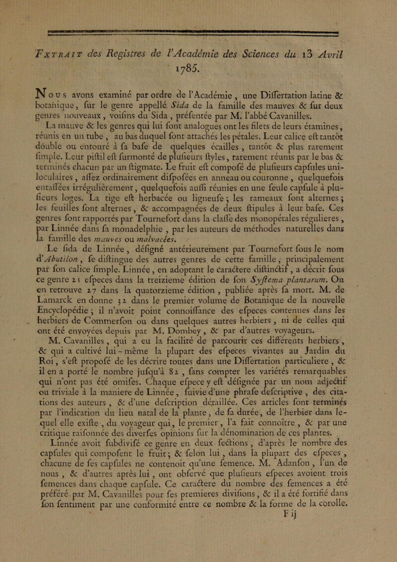 'Fxtrait des Registres de VAcademie des Sciences da iS Avril 1785. Nous avons examine par ordre de TAcademie , une DifTertation latine & botahique, fur le geiire appelle Sida de la famille des mauves & fur deux genres nouveaux, voifins du Sida , prefentee par M. Tabbe Cavanilles. La mauve & les genres qui lui fonc analogues ont les filets de leurs etamines, reunis en uii tube , au bas diiquel fonc attacnes les petales. Lear calice eft taiicbt double ou eiitoure a fa bafe de quelques ecailles , tantbt & plus rarement fimple. Leiir piftil eft furmonte de plufieurs ftyles, rarement reunis par le bas & termines chacun par un ftigmate. Le fruit eft compofe de plufieurs capfules uni- loculaires , aftez ordinairement difpofees en anneau ou couronne , quelquefois entafiees irregulierement, quelquefois aufli reunies en une feule capfule a plu- fieurs loges. La tige eft herbacee ou ligneufe; les rameaux font alternes; les feuilles font alternes, & accompagnees de deux ftipules a leur bafe. Ces genres font rapportes par Tournefort dans la clalTe des monopecales regulieres , par Linnee dans fa monadelpliie , par les auteurs de mechodes naturelles dans la famille des mauves ou malvacies. Le fida de Linnee, defigne anterieureinent par Tournefort fons le nom di Abutdon, fe diftingue des autres genres de cette famille, principalemenc par fon calice fimple. Linnee, en adoptant le caradtere diftindlir , a deerit fons ce genre 11 efpeces dans la treizieme edition de fon Syjicma plantarum. On en retrouve 17 dans la quatorzieme edition , publiee apres fa mort. M. de Lamarck en donne 5 z dans le premier volume de Botanique de la nouvelle Encyclopedie; il n’avoit point connoilTance des efpeces contenues dans les herbiers de Commerfon ou dans quelques autres herbiers, ni de celles qui ont ete enyoyees depuis par M. Dombey, & par d’autres voyageurs. M. Cavanilles, qui a eu la facilite de parcourir ces difterenes herbiers , &: qui a cultive lui - meme la pluparc des efpeces vivantes au Jardin du Roi, s’eft propofe de les decrire toutes dans une DilTertation particuliere , de il en a porte le nombre jufqu’a 8z , fans compter les varietes remarquables qui n’ont pas ete omifes. Chaque elpece y eft defignee par un nom adjedtif ou triviale a la maniere de Linnee, mivie d’une phrafe clefcriptive , des cita- tions des auteurs , & d’une defeription de;:aillee. Ces articles font termines par 1’indication du lien natal de la plance, de fa duree, de Therbier dans le- quel elle exifte , du voyageur qui, le premier, fa fait connoitre , de par une critique raifonnee des diverfes opinions fur la denomination de ces plantes. Linnee avoit fubdlvife ce genre en deux fedlions, d’apres le nombre des capfules qui compofenc le fruit \ de felon lui, dans la plupart des eljpeces , chacune de fes capfules ne contenoit qu’une femence. M. Adanfon , fun de nous , de d’autres apres lui, ont obferve que plufieurs elpeces avoient trois femences dans chaque capfule. Ce caradtere du nombre des femences a ete prefere . par M. Cavanilles pour fes premieres divifions, de il a ete fortifie dans £bn fentiment par une conformite entre ce nombre de la forme de la corolle. Fij