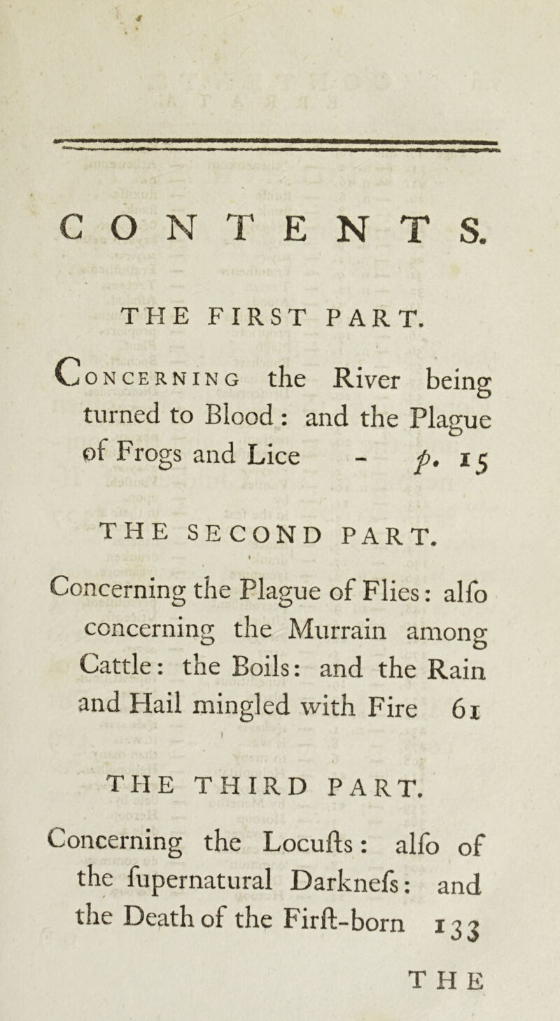 CONTENTS. THE FIRST PART. Concerning the River being turned to Blood: and the Plague of Frogs and Lice - p. i 5 THE SECOND PART. I Concerning the Plague of Flies: alfo concerning the Murrain among Cattle: the Boils: and the Rain and Flail mingled with Fire 61 1 THE THIRD PART. Concerning the Locufts: alfo of the fupernatural Darknefs: and the Death of the Firft-born 133 THE