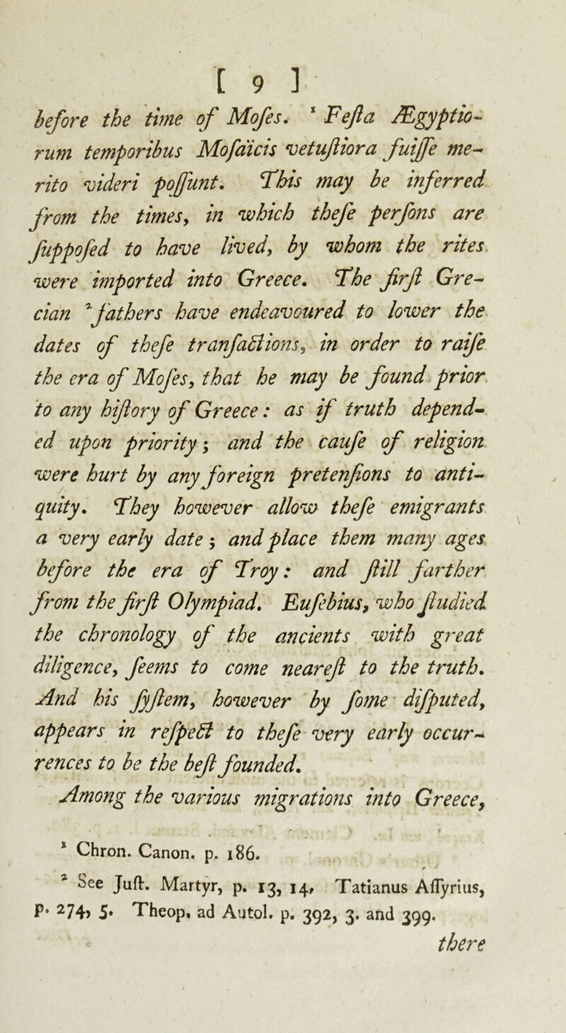 before the time of Mofes. * Fejla JEgyptio- rum temporibus Mofdicis vetufiiora fuifie me- rito videri poffunt. This may be inferred from the times, in which thefe perfons are fuppofed to have lived, by whom the rites were imported into Greece, Fhe firf Gre- cian *fathers have endeavoured to lower the dates of thefe tranfadlions, in order to raife the era of Mofes, that he may be found prior to any hi/lory of Greece: as if truth depend- ed upon priority; and the caufe of religion were hurt by any f oreign pretenfons to anti- quity, Fhey however allow thefe emigrants a very early date; and place them many ages before the era of Froy: and fill farther from the firf Olympiad, Eufebius, who Jludied the chronology of the ancients with great diligence, feems to come nearefi to the truth. And his fyfiem, however by fome difputedy appears in refpedl to thefe very early occur- rences to be the befi founded. Among the various migrations into Greece, * Chron. Canon, p. 186. ^ee Juft. Martyr, p. 13, 14, Tatianus Afly rius, P* 274> 5» Theop, ad Autol. p. 392, 3. and 399. there