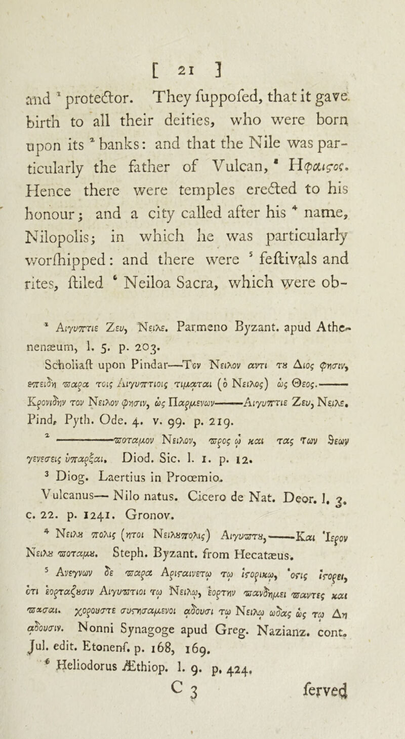 and 1 prote&or. They fuppofed, that it gave birth to all their deities, who were born upon its 1 banks: and that the Nile was par- ticularly the father of Vulcan,1 H(pcu?cc. Hence there were temples erefted to his honour; and a city called after his 4 name, Nilopolis; in which lie was particularly worfhipped: and there were 5 feftivals and rites, ftiled 6 Neiloa Sacra, which were ob- * AiyvTTie Zsy, Nette. Parmeno Byzant. apud Athe~ nenseum, 1. 5. p. 203. Schoiiaft upon Pindar—Tcv NeiXov avri rx Aiog <pmevy &7tzioV) rsaoa rag Aiyunnoig n/xarai (o NeiAos) ug Seog.- ■ ■ - Kgovdw rov NfiAoy (pncriv^ ug HapfAEVuv AlyuTTTts Zey, Na?^. Bind, Pyth. Ode. 4. v. 99. p. 219. 1 nsora/xov Nsttov, ns%og 0) kcu rag 7av Beuv ym<rsig v7r<x$Zai, Diod. Sic. 1. 1. p. 12. 3 Diog. Laertius in Prooemio. Vulcanus— Nilo natus. Cicero de Nat. Deor. I. ?. c. 22. p. 1241. Gronov. 4 NaA8 TroMg (nr01 NEitenoXig) Aiyunrrx, Kat ‘hgov N£i\x nsorapx. Steph. Byzant. from Hecataeus. 5 Avsyvav 3e nsa^a Apiraivera rco tropucuj *ong <VofE/, cn soqra&nv Aiyuzsnoi rw Neito, hprw nsav^nfxzi nsavrzg xai nsxcai. xJc%QV'Tr£ rvnvrapEVQi actoucri ru Nti'ha adag ug rco An aoovnv. Nonni Synagoge apud Greg. Nazianz. cont. Jul. edit. Etonenf. p. 168, 169. * Heliodorus Aithiop. 1. 9. p, 424. c3 * ferved